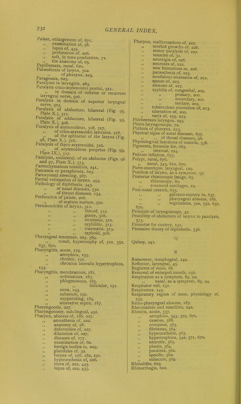 Palate, enlargement of, 671. examination of, 58. lupus of, 435. perforation of, 206. soft, in tone-production, 71. the anatomy of, 25. Papilloraata, nasal, 620. Parassthesia of larynx, 502. of pharynx, 223. Parageusia, 625. Paralyses in laryngitis, 285. Paralysis crico-arytenoidei postici, 511. ,, in domain of inferior or recurrent laryngeal nerve, 506. Paralysis in domain of superior laryngeal nerve, 505. Paralysis of abductors, bilateral (Fig. qc Plate X.), 511. * ^ Paralysis of adductors, bilateral (Fie Plate X.), 508. Paralysis of arytenoideus, 508, 517. ,, of crico-arytenoidei laterales, 518. of the sphincter of the larynx (Fie 98, Plate X.), 516. * ^ Paralysis of thyro-arytenoidei, 516. Piate IX*^) proprius (Fig. 99, Paralysis, unilateral, of an abductor (Fies 06 and 97, Plate X.), 513. * ^ ^ Parenchymatous tonsillitis, 241. Parosmia or paraphresia, 625. Paroxysmal sneezing, 567. Partial extirpation of larynx, 493. Pathology of diphtheria, 343. ,, of nasal diseases, 532. >, of throat diseases, 154. Perforation of palate, 206. ,, of septum narium, 590. Perichondritis of larynx, 311. ■ > ,, fibroid, 312.  gouty, 318. • > ,, strumous, 312.  I, syphilitic, 315. • • ,, ■ iraumatic, 313. ., typhoid, 318. Pharyngeal tenesmus, 223, 569. ,, tonsil, hypertrophy of, 522, 552, 637, 670. Pharyngitis, acute, 179. ,, atrophica, 193. ,, chronic, 191. ,, chronica lateralis hypertrophica, 193- Pharyngitis, membranous, 181. ,, oedematous, 183. ,, phlegmonous, 185. ,, ,, follicular, 191. ,, sicca, 193. „ subacute, 190. ,, suppurating, 184. ,, ulcerative septic, 187. Pharyngocele, 227. Pharyngotomy, sub-lingual, 492. Pharynx, abscess of, 186, 227. anresthesia of, 222. anatomy of, 28. defornuties of, 227. dilatation of, 227. diseases of, 177. examination of, 60. foreign bodies in, 229. glandules of, 32. herpes of, 178, 182, 191. hypertcsthesia of, 226. lepra of, 222, 443. lupus of, 222, 435. Pharynx, malformations of, 227. ,. morbid growths of, 228. motor paralysis of, 227. muscles of, 31. neuralgia of, 226. neuroses of, 222. new formations m, 228. paraesthesia of, 223. scrofulous ulceration of, 212. ,, spasm of, 225. ,, stenosis of, 227. syphilis of, congenital, 209.  11 primary, 200. ■ ■ >■ secondary, 201. I > ,1 tertiary, 205. ,, tuberculous ulceration of, 213. ,, ulceration of, 200. ,, varix of, 193, 223. Phlebectasis laryngea, 293. Photo-laryngoscopy, 72. Phthisis of pharynx, 213. Physical signs of aural diseases, 657. i> I, of throat diseases, 96. Physiological functions of nostrils, 538. Pigments, formulae for, 685. ,, internal, 124. Politzer inflation, 673. Polypi, aural, 676. ,, nasal, 543, 612, 670. Porte-caustique, laryngeal, 129. Position of larynx, as a symptom, 97. Posterior rhinoscopic image, 85. ,, rhinoscopy, 80. ,, sesamoid cartilages, 12. Post-nasal catarrh, 635. galvano-cautery in, 637. pharyngeal abscess, 186. 1, ,, vegetations, 522, 552, 637, 670. Principle of laryngoscopy, 47. Proclivity of abductors of larynx to paralysis, 513- Protector for cautery, 141. Ptomaine theory of diphtheria, 336. Quinsy, 241. Q R Ramoneur, ossophageal, 142. Reflector, laryngeal, 45. Registers of voice, 68. Removal of enlarged tonsils, 256. Respiration as a symptom, 89, 92. ,, nasal, as a symptom, 89, 94. Respirator veil, 151. Respirators, 149. Respiratory region of nose, physiology of, 535- Retro-pharyngeal abscess, 187. Rheumatism and tonsillitis, 242. Rhinitis, acute, 557. atrophica, 543, 579, 670. caseosa, 588. ,, croupous, 563. ,, fibrinous, 564. ,, hypercesthetic, 565. hypertrophica, 542, 571, 670. ,, neurotic, 565. plastic, 564. ,, purulent, 562. ,, specific, 562. ,, subacute, 564. Rhinoliths, 625. Rhinorrhagia, 622.