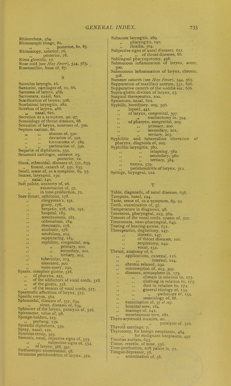 Rhinorrhoea, 564. Rhinoscopic image, 80. ,, ,, posterior, 80, 85. Rhinoscopy, anterior, 76. ,, posterior, 78. Rinia glottidis, 17. Rose cold (see Nay Fever), 544, 565. Rosenmiiller, fossa of, 87. S Sacculus laryngis, 16. Santorini, cartilages of, 11, 66. Sarcoma of larynx, 468, Sarcomata, nasal, 621. Scarification of larynx, 308. Scarlatinal laryngitis, 282. Scirrhus of larynx, 468. nasal, 621. Secretion as a symptom, 90, 97. Semeiology of throat diseases, 88. Sensation of larynx, neuroses of, 500. Septum narium, 86. ,, ,, abscess of, 590. ,, ,, deviation of, 592. ,, ,, haematoma oi, 589. ,, ,, perforation of, 590. Sequelae of diphtheria, 352. Sesamoid cartilages, anterior, 13. ,, ,, posterior, 12. Sinus, ethmoidal, diseases of, 551, 633. ,, frontal, catarrh of, 551, 633. Smell, sense of, as a symptom, 89, 95. Snares, laryngeal, 130. ,, nasal, 140. Soft palate, anatomy of, 26. ,, examination of, 57. ,, in tone-production, 71. Sore throat, aphthous, 178. ,, clergyman's, igi. ,, gouty, 178. ,, herpetic, 178, 182, 191. ,, hospital, 185. ,, membranous, 181. ,, oedematous, 184. ,, rheumatic, 178. ,, scorbutic, 178. ,, scrofulous, 212. ,, suppurating, 184. ,, syphilitic, congenital, 209. ,, ,, primary, 200. ,, ,, secondary, 201. ,, ,, tertiary, 205. ,, tubercular, 213. ,, ulcerated, 200. ,, voice-users', 191. Spasm, complete glottic, 518. ,, of pharynx, 225. ,, of the adductors of vocal cords, 518. ,, of the glottis, 518. „ of the tensors of vocal cords, 517. Spasmodic affections of larynx, 517. Specific coryza, 562. Sphenoidal, diseases of, 551, 634. ,, sinus, diseases of, 634. Sphincter of the larynx, paralysis of, 516. Spirometer, value of, 98. Sponge-holders, 125. ,, prohang, 132. Sporadic diphtheria, 339. Spray, nasal, 122. Spurious croup, 323. Stenosis, nasal, objective signs of, 553.  f subjective signs of, 554. ,, of larynx, 388, 391. Stethoscopic examination. 98. Strumous perichondritis of larynx, 312. Subacute laryngitis, 289. ,, pharyngitis, 190. ,, rhinitis, 564. Subjective signs of aural diseases, 651. ,, ,, of throat diseases, 86. Sublingual pharyngotomy, 498. Submucous inflammation of larynx, acute, 300. Submucous inflammation of larynx, chronic, 308. Summer catarrh (see Hay Fever), 544, 565. Suppuration of maxillary antrum, 551, 626. Suppurative catarrh of the middle ear, 676. Supra-glottic division of larynx, 13. Surgical therapeutics, 100. Synostosis, nasal, 612. Syphilis, hereditary, 209, 396. ,, lupoid, 441. ,, of larynx, congenital, 397. „ ,, tracheotomy in, 394. ,, of pharynx, congenital, 209. ,, ,, primary, 200. ,, ,, secondary, 201, ,, ,, tertiary, 205. Syphilitic and tuberculous ulceration of pharynx, diagnosis of, 219. Syphilitic laryngitis, 380. ,, ,, relapsing, 382. ,, ,, secondary, 380. ,, ,, tertiary, 384. ,, ozasna, 579. ,, perichondritis of larynx, 311. Syringe, laryngeal, 112. T Table, diagnostic, of aural diseases, 656. Tampons, nasal, 124. Taste, sense of, as a symptom, 89, 95. Teeth, examination of, 57. Temperature in diagnosis, 98. Tenesmus, pharyngeal, 223, 569. Tensors of the vocal cords, spasm of, 517. Teratomata, naso-pharyngeal, 649. Testing of hearing-power, 651. Therapeutics, deglutitory, 147. ,, dietetic, 147. ,, of throat diseases, 100. ,, respiratory, 149. ,, vocal, 152. Throat, anatomy of, 6. ,, applications, external, it6. I, ,, internal, 124. ,, chronic relaxed, 232. ,, consumption of, 213, 399. ,, diseases, atmosphere in, 173. ,, climate in relation to, 173. ,, ,, clothing in relation to, 175. ,, ,, dust in relation to, 174. ,1 ,, general etiology of, 154. ,, ,, ,, patholoCT of, 154. ,, ,, semeiology of, 88. ,, examination of, 37 et scq. ,, hospital sore, 184. ,, massage of, 141. ,, membranous sore, 181. Thyro-arytenoid nmscles, 20. ,, ,, paralysis of, 516. Thyroid cartilage, 7. Thyrotomy, for benign neoplasms, 464. for malignant neoplasms, 497. Tinnitus aurium, 653. Tissue, erectile, of nose, 536. Tone-production, soft palate in, 71, Tongue-depressor, 56. ,, examination of, 58.