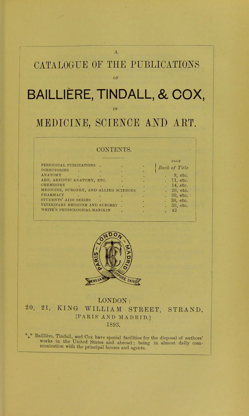 CATALOGUE OF THE PUBLICATIONS OF BAILLIERE, TINDALL, & COX, MEDICmE, SCIEN^CE AND AET. CONTENTS. PEHIODIOAL PDBLIOATIONS . DIBECTORIES ANATOMY . ART, ARTISTIC ANATOMY, ETC. CHEMISTRY MEDICINE, SURGERY, AND ALLIED SCIENCES PHARMACY students' aids SERIES VETERINARY MEDICINE AND SURGERY . white's PHTSIOLOQIOAL MANIKIN Back of Title 9, etc. 11, etc. 14, etc. 26, etc. 30, etc. 36, etc. 39, etc. 42 LONDON: 20, 21, KING WILLIAM STREET, STRAND. [PARIS AND MADTIID.] 1893. *»* BaUlifere, Tindall, and Cox have special facilities for the disposal of authors' works m the United States and abroad ; being in almost daily com- munication with the principal houses and agents.
