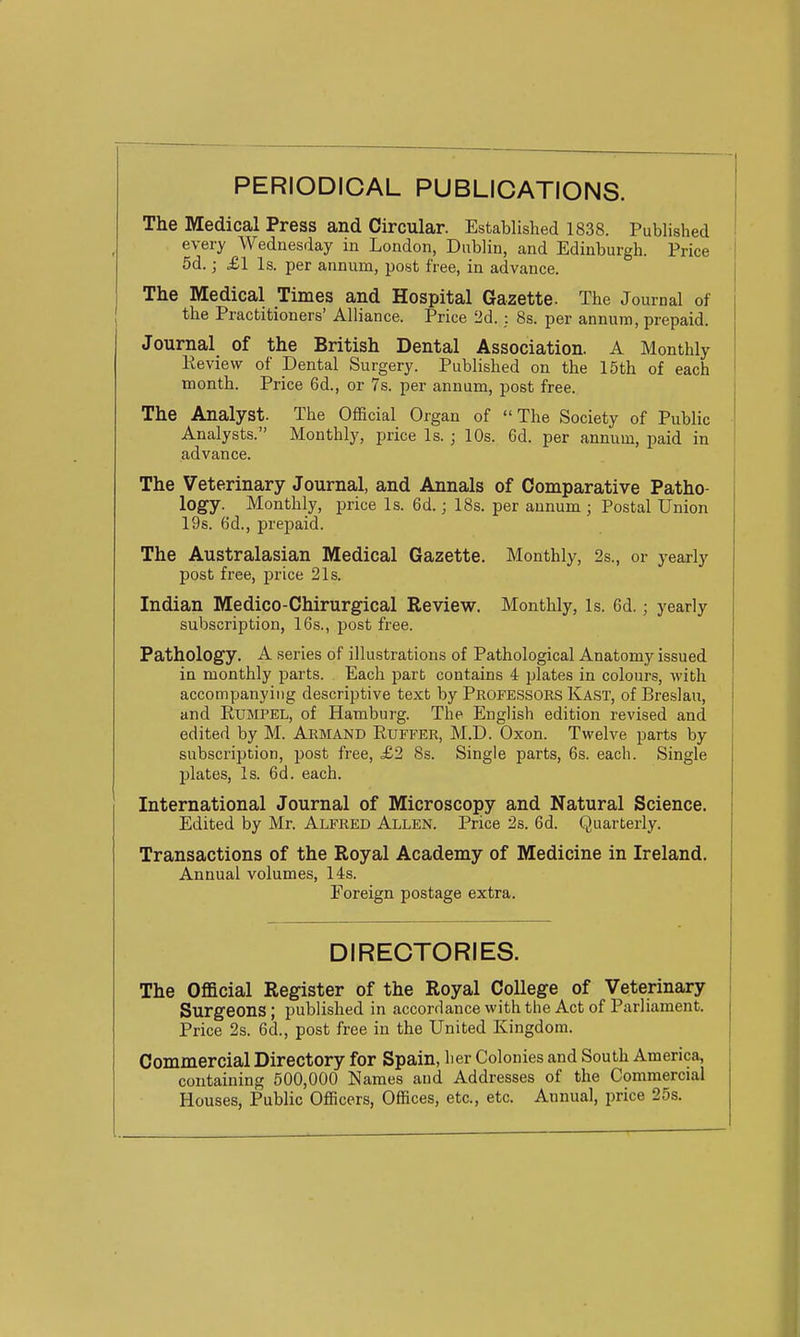PERIODICAL PUBLICATIONS. The Medical Press and Circular. Established 1838. Published every Wednesday in London, Dublin, and Edinburgh. Price 5d.; £1 Is. per annum, post free, in advance. The Medical Times and Hospital Gazette. The Journal of the Practitioners' Alliance. Price 2d. : 8s. per annum, prepaid. Journal of the British Dental Association. A Monthly Review of Dental Surgery. Published on the 15th of each month. Price 6d., or 7s. per annum, post free. The Analyst. The Official Organ of The Society of Public Analysts. Monthly, price Is. ; 10s. 6d. per annum, paid in advance. The Veterinary Journal, and Annals of Comparative Patho- logy. Monthly, price Is. 6d. j 18s. per annum ; Postal Union 19s. 6d., prepaid. The Australasian Medical Gazette. Monthly, 2s., or yearly post free, price 21s. Indian Medico-Chirurgical Review. Monthly, is. 6d.; yearly subscription, 16s., post free. Pathology. A series of illustrations of Pathological Anatomy issued in monthly parts. Each part contains 4 plates in colours, with accompanying descriptive text by Professors Kast, of Breslau, and Rumpel, of Hamburg. The English edition revised and edited by M. Armand Ruffer, M.D. Oxon. Twelve parts by subscription, post free, £2 8s. Single parts, 6s. each. Single plates, Is. 6d. each. International Journal of Microscopy and Natural Science. Edited by Mr. Alfred Allen. Price 2s. 6d. Quarterly. Transactions of the Royal Academy of Medicine in Ireland. Annual volumes, 14s. Foreign postage extra. DIRECTORIES. The Official Register of the Royal College of Veterinary Surgeons; published in accordancewiththe Act of Parliament. Price 2s. 6d., post free in the United Kingdom. Commercial Directory for Spain, lier Colonies and South America, containing 500,000 Names and Addresses of the Commercial Houses, Public Officers, Offices, etc., etc. Annual, price 25s.