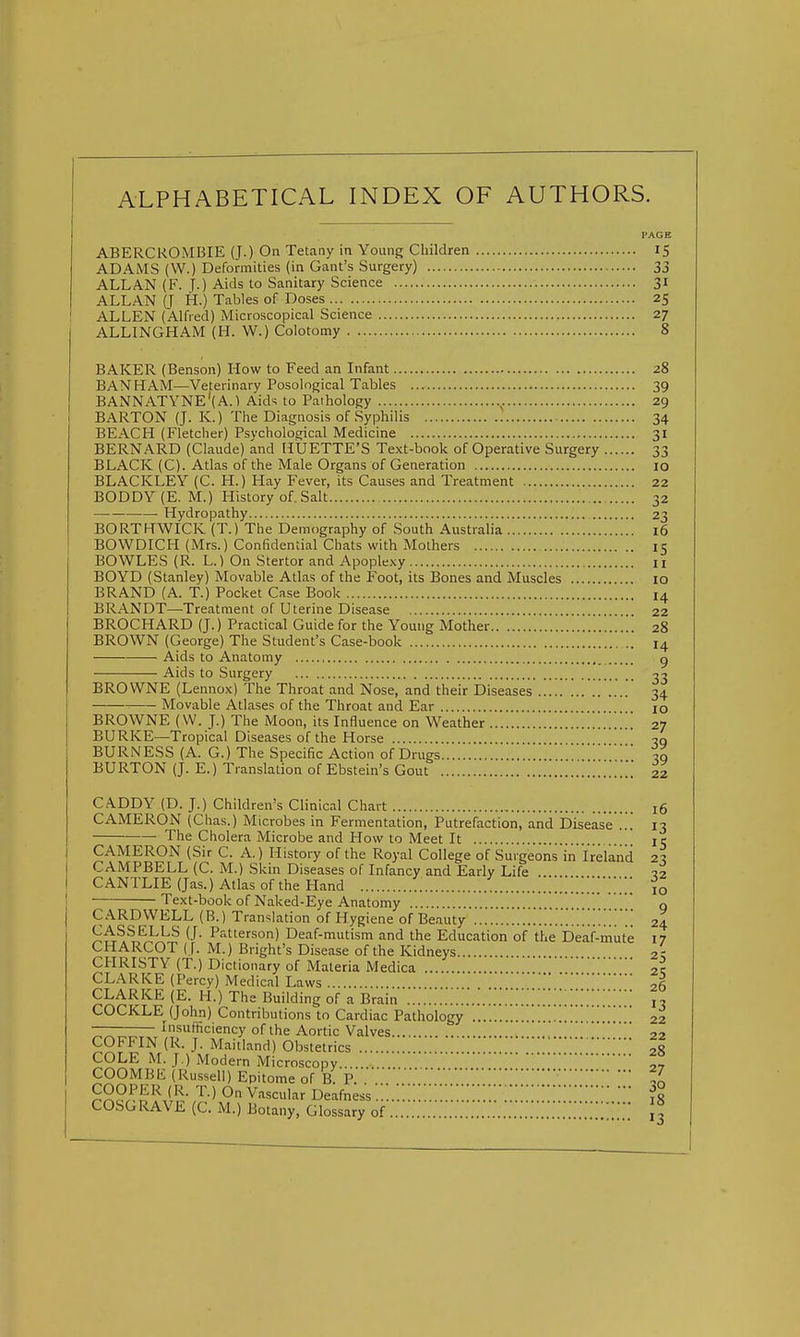 ALPHABETICAL INDEX OF AUTHORS. ABERCKOMBIE (J.) On Tetany in Yoimg Children 15 ADAMS (W.) Deformities (in Gant's Surgery) 33 ALLAN (F. f.) Aids to Sanitary Science 31 ALLAN (J H.) Tables of Doses 25 ALLEN (Alfred) Microscopical Science 27 ALLINGHAM (H. W.) Colotomy 8 BAKER (Benson) How to Feed an Infant 28 BAN HAM—Veterinary Posolngical Tables 39 BANNATYNE'(A.l Aids to Pathology ^. 29 BARTON (J. K.) The Diagnosis of Syphilis 34 BEACH (Fletcher) Psychological Medicine 31 BERNARD (Claude) and HUETTE'S Text-book of Operative Surgery 33 BLACK (C). Atlas of the Male Organs of Generation 10 BLACKLEY (C. H.) Hay Fever, its Causes and Treatment 22 BODDY(E. M.) History of. Salt 32 Hydropathy 23 BORTKWICK (T.) The Demography of South Australia 16 BOWDICH (Mrs.) Confidential Chats with Mothers 15 BOWLES (R. L.) On Stertor and Apoplexy 11 BOYD (Stanley) Movable Atlas of the Foot, its Bones and Muscles 10 BRAND (A. T.) Pocket Case Book I4 BRANDT—Treatment of Uterine Disease 22 BROCHARD (J.) Practical Guide for the Young Mother 28 BROWN (George) The Student's Case-book Aids to Anatomy Aids to Surgery BROWNE (Lennox) The Throat and Nose, and their Diseases Movable Atlases of the Throat and Ear BROWNE (W. J.) The Moon, its Influence on Weather BURKE—Tropical Diseases of the Horse BURNESS (A. G.) The Specific Action of Drugs BURTON (J. E.) Translation of Ebstein's Gout CADDY (D. J.) Children's Clinical Chart 16 CAMERON (Chas.) Microbes in Fermentation, Putrefaction, and Disease ... 13 The Cholera Microbe and How to Meet It ' je CAMERON (Sir C. A.) History of the Royal College of Surgeons in Ireland 2^ CAMPBELL (C. M.) Skin Diseases of Infancy and Early Life . ■22 CANTLIE (Jas.) Atlas of the Hand .'.Z 10 Text-book of Naked-Eye Anatomy q CARDVVELL (B.) Translation of Hygiene of Beauty '.'.'.'.Z..'.'.'.'.^ 24 CASSELLS (J. Patterson) Deaf-mutism and the Education of the Deaf-mute 17 CHARCOT ( f. M.) Bright's Disease of the Kidneys 2; CHRISTY (T.) Dictionary of Materia Medica  zl CLARKE (Percy) Medical Laws 26 CLARKE (K H.)^The Building of a Brain 13 22 COFFIN (R. J. Maitiand)'6b;^euics r:;:::.:::::;::::::';::;::::;;:;::;::::: 28 COCKLE (John) Contributions to Cardiac Pathology 22 insufficiency of the Aortic Valves. COLE M. J.) Modern Microscopy.... COOMBE (Russell) Epitome of RP Z '^■> V'-^^'' Deafness ?8 COSGRAVE (C. M.) Botany, Glossary of 3