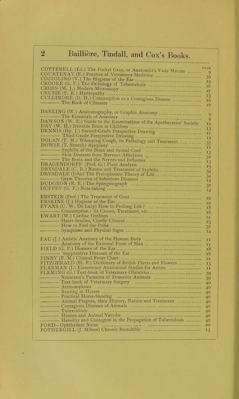 COTTERELL (Ed.) The Pocket Gray, or Anatomist's Vade Mecum o COURTENAY (E.) Practice of Veterinary Medicine ,^ COZZOLINO (V.) The Hygiene of the Ear . CROOKE (G. F.) The Pathology of Tuberculosis 11 CROSS (M. J.) Modern Microscopy ... CRUISE (F. R.) Hydropathy V.'.v..'.'.'.''.''.'.'.''.'.'.'.'.'.'.'.'.;'.;;;;;11 CULLIMORE (D. H.) Consumption as a Contagious Disease i6 The Book of Climates DARLING (W.) Anatomogi-aphy, or Graphic Anatomy „ The Essentials of Anatomy ^ DAWSON (W. E.) Guide to the Examinations of the Apothecaries' Societv to DAY (W.H.) Irritable Brain in Children ^ ,^ DENNIS (Hy. J.) Second-Grade Perspective Drawing i — Third-Grade Perspective Drawing j DOLAN (T. M.) Whooping Cough, its Pathology and Treatmenti DOWSE (T. Stretch) Apoplexy .'.'.'^..'..^.Z i Syphilis of the Brain and Spinal Cord \ i Skin Diseases from Nervous Affections The Brain and the Nerves and Influenza ... . f DRAGENDORFF (Prof. G.) Plant Analysis jc DRYSDALE (C. R.) Nature and Treatment of Syphilis ... DRYSDALE (John) The Protoplasmic Theory of Life .'Z'. 34 Germ Theories of Infectious Diseases 12 DUDGEON (R. E.) The Sphygmograph „ DUFFEY (G. F.) Note-taking EBSTEIN (Prof.) The Treatment of Gout 22 ERSKINE (J.) Hygiene of the Ear lo EVANS (C. W. De Lacy) How to Prolong Life ? 18 Consumption : its Causes, Treatment, etc 16 EWART (W.) Cardiac Outlines 14 Heart-Studies, Chiefly Clinical 23 How to Feel the Pulse 32 Symptoms and Physical Signs 14 FAU (J.) Artistic Anatomy of the Human Body 11 Anatomy of the External Form of Man 11 FIELD (G. P.) Diseases of the Ear 18 Suppurative Diseases of the Ear iS FINNY (F. M.) Clinical Fever Chart 21 FITZGERALD (H. P.) Dictionary of British Plants and Flowers 13 FLAXMAN (J.) Elementary Anatomical Studies for Artists 11 FLEMING (G.) Text-book of Veterinary Obstetrics 39 Neumann's Parasites of Domestic Animals 39 Text-book of Veterinary Surgery 40 Actinomykosis 40 Roaring in Horses 40 Practical Horse-Shoeing 40 Animal Plagues, their History, Nature and Treatment 40 Contagious Diseases of Animals 40 Tuberculosis 40 Human and Animal Variolas 40 Heredity and Contagion in the Propagation of Tuberculosis 40 FORD—Ophthalmic Notes 20 FOTHERGILL (J. Milner) Chronic Bronchitis 13