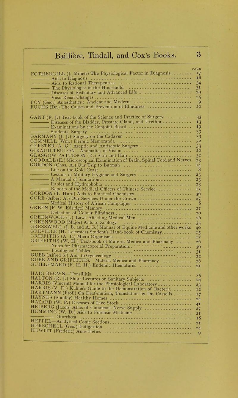 FOTHERGILL (J. Milner) The Physiological Factor in Diagnosis 17 Aids to Diagnosis 18 Aids to Rational Therapeutics 34 . The Physiologist in the Household 31 Diseases of Sedentary and Advanced Life 29 Vaso-Renal Changes 25 FOY (Geo.) Anaesthetics : Ancient and Modern 9 FQCHS (Dr.) The Causes and Prevention of BHndness 20 GANT (F. J.) Text-book of the Science and Practice of Surgery 33 Diseases of the Bladder, Prostate Gland, and Urethra 13 Examinations by the Conjoint Board ....^ 19 Students'Surgery <,• 33 GARMANY (J. J.) Surgery on the Cadaver 33 GEM MELL (Wm.) Dermic Memoranda 32 GERSTER (A. G.) Aseptic and Antiseptic Surgery 33 GIRAUD-TEULON—Anomalies of Vision 20 GLASGOW-PATTESON (R.) Skin and Hair 32 GOO DALE (E.) Microscopical Examination of Brain, Spinal Cord and Nerves 23 GORDON (Chas. A.) Our Trip to Burmah 14 Life on the Gold Coast 8 Lessons in Military Hygiene and Surgery 23 A Manual of Sanitation 23 Rabies and Hydrophobia 23 Reports of the Medical Officers of Chinese Service 15 GORDON (T. Hurd) Aids to Practical Chemistry 36 GORE (Albert A.) Our Services Under the Crown 27 Medical History of African Campaigns 8 GREEN (F. W. Edridge) Memory 27 Detection of Colour Blindness 20 GREENWOOD (J.) Laws Affecting Medical Men 26 GREENWOOD (Major) Aids to Zoology 35 GRESSWELL (J. B. and A. G.) Manual of Equine Medicine and other works 40 GREVILLE (H. Leicester) Student's Hand-book of Chemistry 15 GRIFFITHS (A. B.) Micro-Organisms 12 GRIFFITHS (W. H.) Text-book of Materia Medica and Pharmacy 26 Notes for Pharmacopoeial Preparation... 30 Posological Tables 31 GUBB (Alfred S.) Aids to Gynecology 22 GUBB AND GRIFFITHS. Materia Medica and Pharmacy 26 GUILLEMARD (F. H. H.) Endemic Hematuria 21 HAIG-BROWN—Tonsillitis 35 HALTON (R. J.) Short Lectures on Sanitary Subjects 24 HARRIS (Vincent) Manual for the Physiological Laboratory 23 HARRIS (V. D.) Kiihne's Guide to the Demonstration of Bacteria 12 HARTMANN (Prof.) On Deaf-mutism, Translation by Dr. Cassells 17 HAYNES (Stanley) Healthy Homes 24 HAZARD (W. P.) Diseases of Live Stock 41 HEIBERG (Jacob) Atlas of Cutaneous Nerve Supply 27 HEMMING (W. D.) Aids to Forensic Medicine 21 Otorrhoea jg HEPPEL—Analytical Conic Sections 21 HER.SCHELL (Geo.) Indigestion 2d HEWITT (Frederic) Anesthetics ' ' ' 9