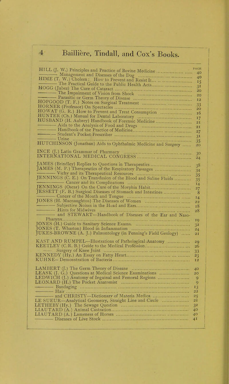I'AOE . 40 HILL (J. W.) Principles and Practice of Bovine Medicine Management and Diseases of the Dog -o HIME (T. W.) Cliolera: Hov/ to Prevent and Resistlt... je The Practical Guide to the Public Health Acts .. HOGG (Jabez) The Cure of Cataract '.Z.''.'.'..'^..'.^ 20 The Impairment of Vision from Shock 20 Parasitic or Germ Theory of Disease .. HOPGOOD (T. F.) Notes on Surgical Treatment .... „ HORNER (Professor) On Spectacles HO WAT (G. R.) How to Prevent and Treat Consumption ... 16 HUNTER (Ch.) Manual for Dental Laboratory 17 HUSBAND (H. Aubrey) Handbook of Forensic Medicine '..'.1 21 ■ Aids to the Analysis of Food and Drugs 21 Handbook of the Practice of Medicine [ [ 27 Student's Pocket Prescriber Urine 35 HUTCHINSON (Jonathan) Aids to Ophthalmic Medicine and Surgery 20 INCE (J.) Latm Grammar of Pharmacy to INTERNATIONAL MEDICAL CONGRESS 24 JAMES (Brindley) Replies to Questions in Therapeutics -ig JAMES (M. P.) Therapeutics of the Respiratory Passages 34 Vichv and its Therapeutical Resources JENNINGS (C. E.) On Tran'^fusion of the Blood and Saline Fluids 35 Cancer and its Complications 14 JENNINGS (Oscar) On the Cure of the Morphia Habit 27 JESSETT (F. B.) Surgical Diseases of Stomach and Intestines 8 Cancer of the Mouth and Tongue 14 JONES (H. Macnaughton) The Diseases of Women 22 Subjective Noises in the Head and Ears 18 Hints for Midwives 28 — and STEWART—Handbook of Diseases of the Ear and Naso- pharynx ig JONES (H.) Guide to Sanitary Science Exams 32 JONES (T. Wharton) Blood in Inflammation 24 JUKES-BROWNE (A. J.) Paleontology (in Penning's Field Geology) 21 KAST AND RUMPEL—Illustrations of Pathological Anatomy 29 KEETLEY (C.R. B.) Guide to the Medical Profession 26 Surgery of Knee Joint 33 KENNEDY (Hy.) An Essay on Fatty Heart 23 KUHNE—Demonstration of Bacteria 12 LAMBERT (J.) The Germ Theory of Disease 40 LEASK (J. G.) Questions at Medical Science Examinations 20 LEDWICH (J.) Anatomy of Inguinal and Femoral Regions 9 LEONARD (H.) The Pocket Anatomist 9 Bandaging 13 Hair 22 and CHRISTY—Dictionary of Materia Medica 25 LE SUEUR—Analytical Geometry, Straight Line and Circle 21 LETHEBY(Hy.) The Sewage Question 32 LIAUTARD (A.) Animal Castration 40 LIAUTARD (A.) Lameness of Horses 40 Diseases of Live Stock 41