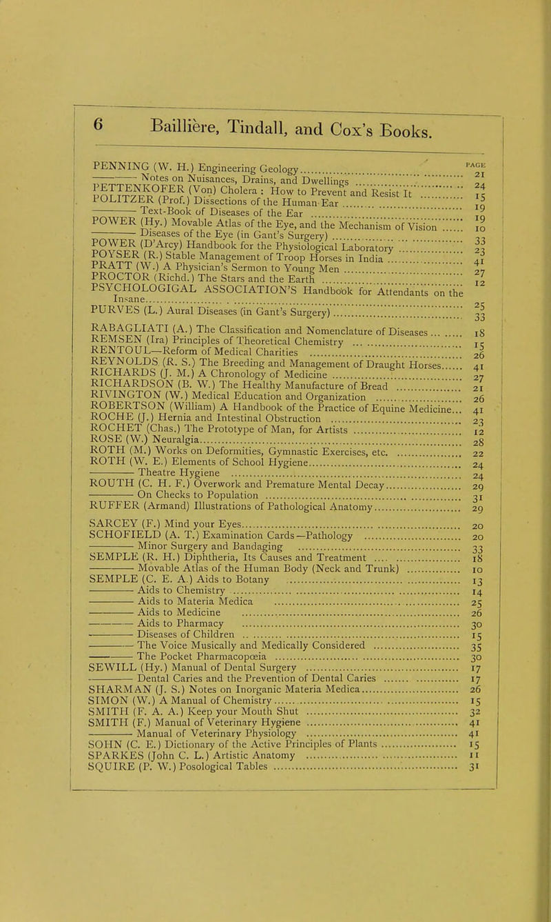 s. PAGE 21 PENNING (W. H.) Engineering Geology l^otes on Nuisances, Drains, and Dwellinirs Io1Jt7uv''Fp'''^Z°''^ = '° preven't andResist It-;;::::;::.:: A POLITZER (Prof.) Dissections of the Human Ear Jo Text-Book of Diseases of the Ear ,„ POWER (liy.) Movable Atlas of the Eye, and the Mechanism'of Visionlo JJiseases of the Eye (in Gant's Surgery) ?S^c^Tr^'?i''^c''>'l Handbook for the Physiological LalDorator); ;;:.:::::::;2^ PU\ SER (R.) Stable Management of Troop Horses in India ai PRATT (W.) A Physician's Sermon to Young Men PROCTOR (Richd.) The Stars and the Earth . ,1 PSYCHOLOGIGAL ASSOCIATION'S Handbook'for AVtendantson'the Insane puRVEs (L.) Aural Diseases'(in'Gant's Surgeryy::;;;;;;;::;::::;;::::::::;:::;;::;; 33 RABAGLIATI (A.) The Classification and Nomenclature of Diseases i8 REMSEN (Ira) Principles of Theoretical Chemistry .. tc RENTOUL—Reform of Medical Charities ; 26 REYNOLDS (R. S.) The Breeding and Management of Draught Horsesai RICHARDS (J. M.) A Chronology of Medicine ... 27 RICHARDSON (B. W.) The Healthy Manufacture of Bread 21 RIVINGTON (W.) Medical Education and Organization V.'.'.V.'.'.'.'.V.'.'. 26 ROBERTSON (William) A Handbook of the Practice of Equine Medicine;:: 41 ROCHE (J.) Hernia and Intestinal Obstruction 2^ ROCHET (Chas.) The Prototype of Man, for Artists :12 ROSE (w.) Neuralgia :;;;;;;;: 28 ROTH (M.) Works on Deformities, Gymnastic Exercises, etc. ... 22 ROTH (W. E.) Elements of School Hygiene ;:;;;;: 24 Theatre Hygiene 24 ROUTH (C. H. F.) Overwork and Premature Mental Decay 29 On Checks to Population 31 RUFFER (Armand) Illustrations of Pathological Anatomy 29 SARCEY (F.) Mind your Eyes 20 SCHOFIELD (A. T.) Examination Cards—Pathology 20 Minor Surgery and Bandaging 33 SEMPLE (R. H.) Diphtheria, Its Causes and Treatment 18 Movable Atlas of the Human Body (Neck and Trunk) 10 SEMPLE (C. E. A.) Aids to Botany 13 Aids to Chemistry 14 Aids to Materia Medica 25 Aids to Medicine 26 Aids to Pharmacy 30 Diseases of Children 15 The Voice Musically and Medically Considered 35 The Pocket Pharmacopoeia 30 SEWILL (Hy.) Manual of Dental Surgery 17 Dental Caries and the Prevention of Dental Caries 17 SHARMAN (J. S.) Notes on Inorganic Materia Medica 26 SIMON (W.) A Manual of Chemistry 15 SMITH (F. A. A.) Keep your Mouth Shut 32 SMITH (F.) Manual of Veterinary Hygiene 41 Manual of Veterinary Physiology 41 SOHN (C. E.) Dictionary of the Active Principles of Plants 15 SPARKES (John C. L.) Artistic Anatomy 11 SQUIRE (P. W.) Posological Tables 31