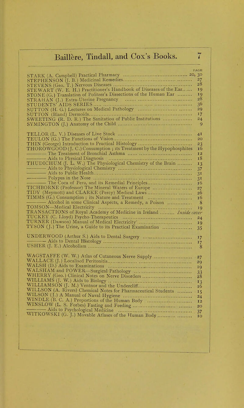 PAGE STARK (A. Campbell) Practical Pharmacy 20, 30 STEPHENSON (J. B.) Medicinal Remedies 27 STEVENS (Geo. T.) Nervous Diseases 28 STEWART (VV. E. H.) Practitioner's Handbook of Diseases of the Ear 19 STONE (G.) Translation of Politzer's Dissections of the Human Ear 19 STR A HAN (J.) Extra-Uterine Pregnancy 28 STUDENTS' AIDS SERIES 36 SUTTON (H. G.) Lectures on Medical Pathology 29 SUTTON (Bland) Dermoids 17 SWEETING (R. D. R.) The Sanitation of Publiclnstitutions 24 SYMINGTON (J.) Anatomy of the Child 9 TELLOR (L. V.) Diseases of Live Stock 41 TEULON (G.) The Functions of Vision 20 THIN (George) Introduction to Practical Histology 23 THOROWGOOD (J. C.) Consumption ; its Treatment by the Hypophosphites 16 The Treatment of Bronchial Asthma 12 Aids to Physical Diagnosis 18 THUDICHUM (J. L. W.) The Physiological Chemistry of the Brain 13 Aids to Physiological Chemistry 37 Aids to Public Health 31 Polypus in the Nose 31 The Coca of Peru, and its Remedial Principles 16 TICHBORNE (Professor) The Mineral Waters of Europe 27 TIDY (Meymott) and CLARKE (Percy) Medical Laws 26 TIMMS (G.) Consumption ; its Nature and Treatment 16 Alcohol in some Clinical Aspects, a Remedy, a Poison 8 TOMSON—Medical Electricity 19 TRANSACTIONS of Royal Academy of Medicine in Ireland Inside rover TUCKEY (C. Lloyd) Psycho-Therapeutics 24 TURNER (Dawson) Manual of Medical Electricity' 19 TYSON (J.) The Urine, a Guide to its Practical Examination 35 UNDERWOOD (Arthur S.) Aids to Dental Surgery 17 — Aids to Dental Histology 17 USHER (J. E.) Alcoholism 8 WAGSTAFFE (W. W.) Atlas of Cutaneous Nerve Supply 27 WALLACE (J.) Localised Peritonitis 29 WALSH (D.) Aids to Examinations iq WALSHAM and POWER—Surgical Pathology 33 WHERRY (Geo.) Clinical Notes on Nerve Disorders 28 WILLIAMS (J. W.) Aids to Biology 13 WILLIAMSON (J. M.) Ventnor and the Undercliflf 16 WILLSON (A. Rivers) Chemical Notes for Pharmaceutical Students 11; WILSON (J.) A Manual of Naval Hygiene 24 WINDLE (B. C. A.) Proportions of the Human Body 12 WINSLOW (L. S. Forbes) Fasting and Feeding 20 Aids to Psychological Medicine 37 WITKOWSKI (G. J.) Movable Atlases of the Human Body 10