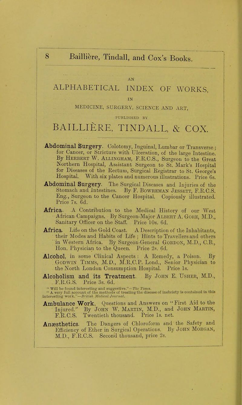 AN ALPHABETICAL INDEX OF WORKS, IN MEDICINE, SURGERY, SCIENCE AND ART, PUBLISHED BY BAILLIERE, TINDALL, & COX. Abdominal Surgery. Colotomy, Inguinal, Lumbar or Transverse ; for Cancer, or Stricture with Ulceration, of the large Intestine. By Herbert W. Allingham, F.E.C.S., Surgeon to the Great Northern Hospital, Assistant Surgeon to St. Mark's Hospital for Di.seases of the Eectuiu, Surgical Eegistrar to St. George's Hospital. With six plates and numerous illustrations. Price 6s. Abdominal Surgery. The Surgical Diseases and Injuries of the Stomach and Intestines. By F. BowREMAN Jessett, F.R.C.S. Eng., Surgeon to the Cancer Hospital. Copiously illustrated. Price 7s. 6d. Africa. A Contribution to the Medical History of our West African Campaigns, By Surgeon-Major Albert A. Gore, M.D., Sanitary Officer on the Staff. Price 10s. 6d. Africa. Life on the Gold Coast. A Description of the Inhabitants, their Modes and Habits of Life ; Hints to Travellers and others in Western Africa. By Surgeon-General Gordon, M.D., C.B., Hon. Physician to the Queen. Price 2s. 6d. Alcohol, in some Clinical Aspects : A Remedy, a Poison. By Godwin Timms, M.D., M.R.C.P. Lond., Senior Physician to the North London Consumption Hospital. Price Is. Alcoholism and its Treatment. By John E. Usher, M.D., . F.R.G.S. Price 3s. 6d.  Will be found interesting and suggestive.—7'/iC rimes.  A very full account of the methodn of treating the disease of inebriety is coiitaiuod in this Interesting work.—Brilisk Medical Journal. Ambulance Work. Questions and Answers on  First Aid to the Injured. By JoHN W. Martin, M.D., and John Martin, F.R.C.S. Twentieth thousand. Price Is. net. Anaesthetics. The Dangers of Chloroform and the Safety and Efficiency of Ether in Surgical Operations. By JOHN MORGAN, M.D., F.R.C.S. Second thousand, price 2s.