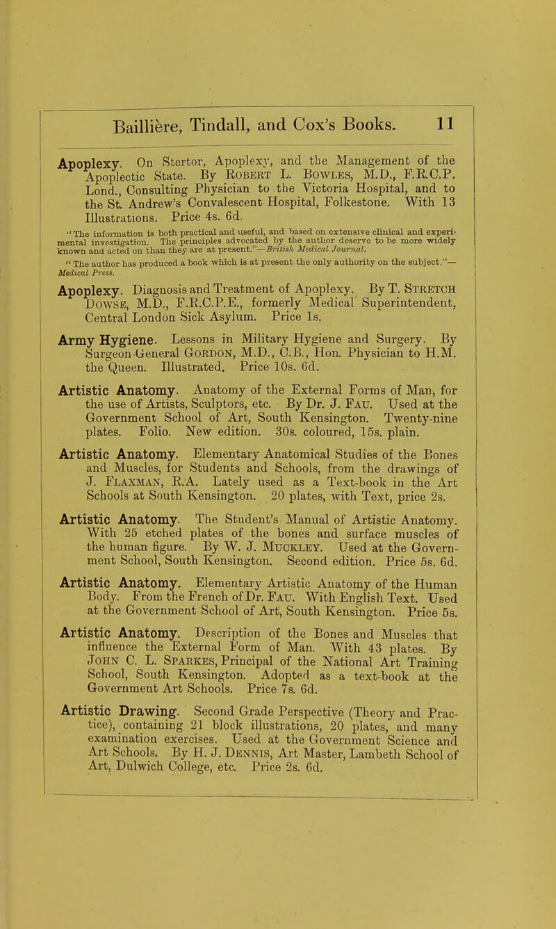 Apoplexy. On Stertor, Apoplexj', and the Management of the Apoplectic State. By Egbert L. Bowles, M.D., r.RC.P. Lond., Consulting Physician to the Victoria Hospital, and to the St. Andrew's Convalescent Hospital, Folkestone. With 13 Illustrations. Price 4s. 6d,  The information is both practical and useful, and based on extensive clinical and experi- mental investigation. The principles advocated by the author deserve to be more widely known and acted on than they are at present.—British Medical Journal.  The author has produced a book which is at present the only authority on the subject.— Medical Press. Apoplexy. Diagnosis and Treatment of Apoplexy. By T. Stretch Dowse, M.D., F.E.C.P.E., formerly Medical Superintendent, Central London Sick Asylum. Price Is. Army Hygiene. Lessons in Military Hygiene and Surgery. By Surgeon-General Gordon, M.D., C.B., Hon. Physician to H.M. the Queen. Illustrated. Price 10s. 6d. Artistic Anatomy. Anatomy of the External Forms of Man, for the use of Artists, Sculptors, etc. By Dr. J. Fau. Used at the Government School of Art, South Kensington. Twenty-nine plates. Folio. New edition. 30s. coloured, 15s. plain. Artistic Anatomy. Elementary Anatomical Studies of the Bones and Muscles, for Students and Schools, from the drawings of J. Flaxman, E.A. Lately used as a Text-book in the Art Schools at South Kensington. 20 plates, with Text, price 2s. Artistic Anatomy. The Student's Manual of Artistic Anatomy. With 25 etched plates of the bones and surface muscles of the human figure. By W. J. MuCKLEY. Used at the Govern- ment School, South Kensington. Second edition. Price 5s. 6d. Artistic Anatomy. Elementary Artistic Anatomy of the Human Body From the French of Dr. Fatj. With English Text. Used at the Government School of Art, South Kensington. Price 5s. Artistic Anatomy. Description of the Bones and Muscles that influence the External Form of Man. With 43 plates. By John C. L. Sparkes, Principal of the National Art Training School, South Kensington. Adopted as a text-book at the Government Art Schools. Price 7s. 6d. Artistic Drawing. Second Grade Perspective (Theory and Prac- tice), containing 21 block illustrations, 20 plates, and many examination exercises. Used at the Government Science and Art Schools. By H. J. Dennis, Art Master, Lambeth School of Art, Dulwich College, etc. Price 2s. 6d.