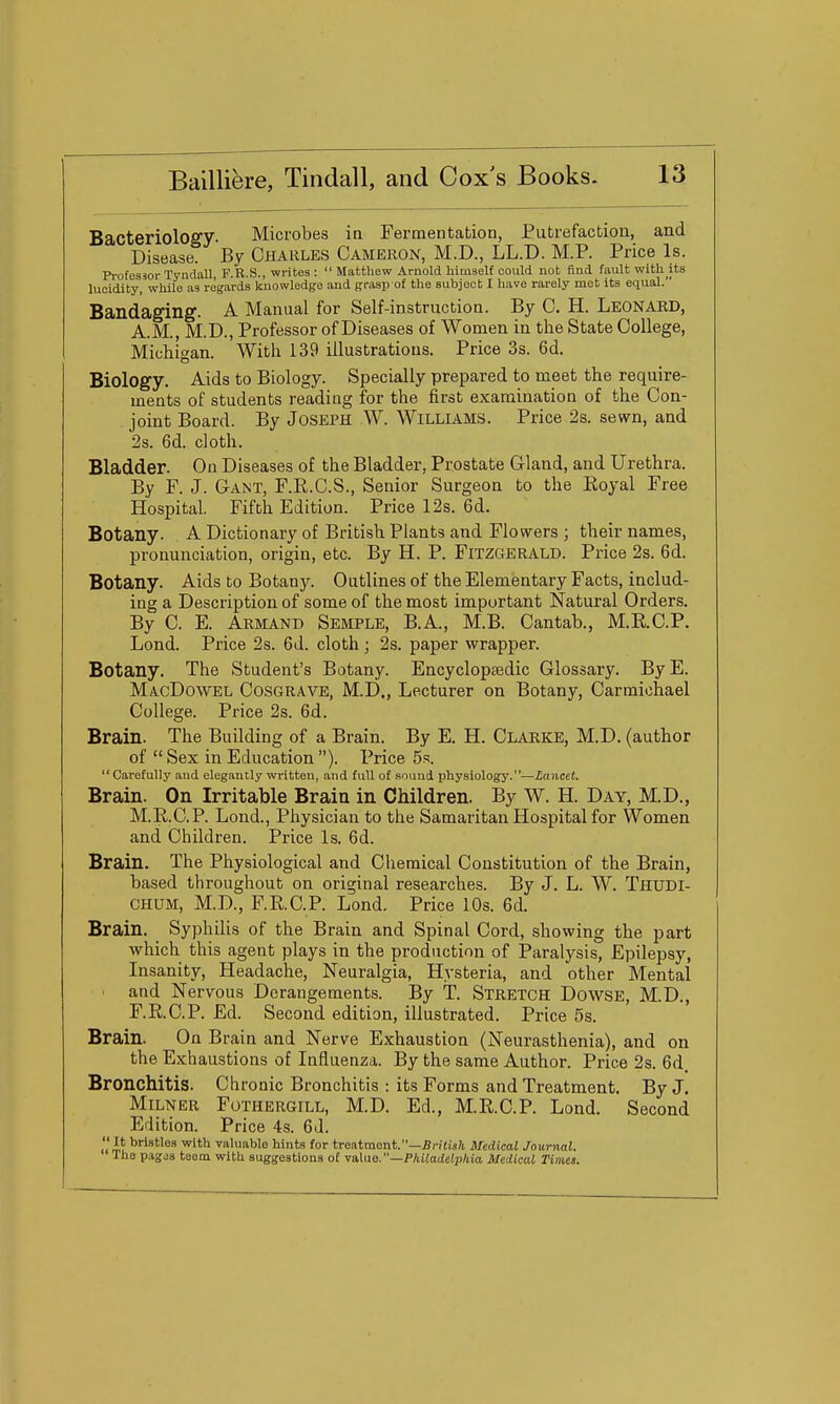 Bacteriology. Microbes in Fermentation, Putrefaction, and Disease. By CHARLES Cameron, M.D., LL.D. M.P. Price Is. Professor Tyndall, F.R.S., writes :  Matthew Arnold himself could not find fault with its lucidity, while as regards knowledge and grasp of the subject I have rarely met its equal. Bandaging. A Manual for Self-instruction. By C. H. LEONARD, A.M., M.D., Professor of Diseases of Women in the State College, Michigan. With 139 illustrations. Price 3s. 6d. Biology. Aids to Biology. Specially prepared to meet the require- ments of students reading for the first examination of the Con- joint Board. By Joseph W. Williams. Price 2s. sewn, and 2s. 6d. cloth. Bladder. On Diseases of the Bladder, Prostate Gland, and Urethra. By F. J. Gant, F.E.C.S., Senior Surgeon to the Koyal Free Hospital. Fifth Edition. Price 12s. 6d. Botany. A Dictionary of British Plants and Flowers ; their names, pronunciation, origin, etc. By H. P. Fitzgerald. Price 2s. 6d. Botany. Aids to Botany. Outlines of the Elementary Facts, includ- ing a Description of some of the most important Natural Orders. By C. E. Armand Semple, B.A., M.B. Cantab., M.R.C.P. Lond. Price 2s. 6d. cloth; 2s. paper wrapper. Botany. The Student's Botany. Encyclopsedic Glossary. ByE. MacDowel Cosgrave, M.D., Lecturer on Botany, Carmiohael College. Price 2s. 6d. Brain. The Building of a Brain. By E. H. Clarke, M.D. (author of  Sex in Education ). Price 5s.  Carefully and elegantly written, and full of sound physiology.—Lancet. Brain. On Irritable Brain in Children. By W. H. Day, M.D., M.R.C.P. Lond., Physician to the Samaritan Hospital for Women and Children. Price Is. 6d. Brain. The Physiological and Chemical Constitution of the Brain, based throughout on original researches. By J. L. W. Thudi- CHUM, M.D., F.RC.P. Lond. Price 10s. 6d. Brain. Syphilis of the Brain and Spinal Cord, showing the part which this agent plays in the production of Paralysis, Epilepsy, Insanity, Headache, Neuralgia, Hysteria, and other Mental and Nervous Derangements. By T. Stretch Dowse, M.D., F.KC.P. Ed. Second edition, illustrated. Price 5s. Brain. On Brain and Nerve Exhaustion (Neurasthenia), and on the Exhaustions of Influenza. By the same Author. Price 2s. 6d. Bronchitis. Chronic Bronchitis : its Forms and Treatment. By J. Milner Fothergill, M.D. Ed., M.R.C.P. Lond. Second Edition. Price 4s. 6d. 11 iu^'^'^®^ '^'^ valuable hints for treatment.—JJi-iiis/i Medical Journal. The pagds teem with suggestions of vaXue.—Philadelphia Medical Times.