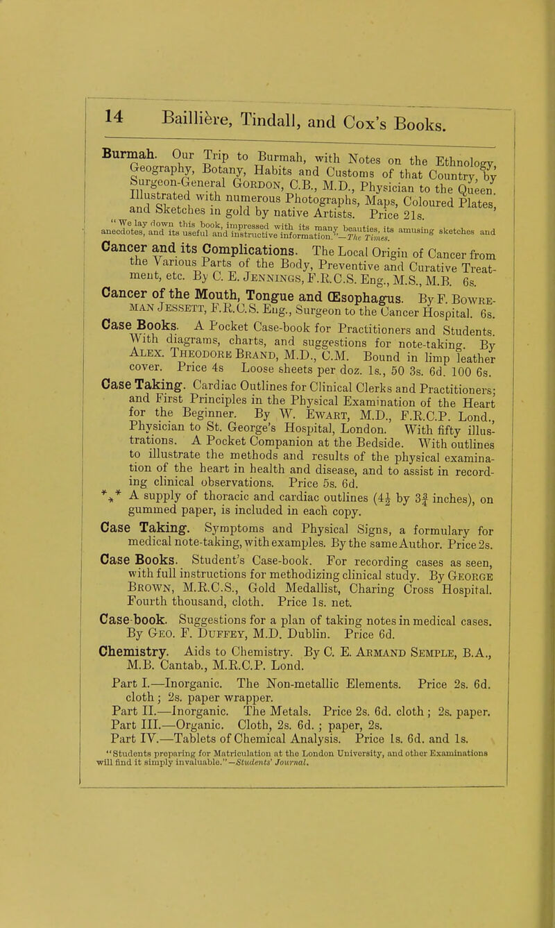 Burmah. Our Trip to Burraah, with Notes on the Ethnology Geography, Botany, Habits and Customs of that Country'^ Surgeon-Genei^l Gordon, C.B., M.D., Physician to the ql'eel nir^w 1 numerous Photographs, Maps, Coloured Plates, and Sketches in gold by native Artists. Price 21s Cancer and its Complications. The Local Origin of Cancer from the Various Parts of the Body, Preventive and Curative Treat- ment, etc. By C. E. Jennings, F.RC.S. Eng., M.S., M.B. 6s. Cancer of the Mouth, Tongue and CEsophagus. By F. Bowre- MAN Jessett, F.R.C.S. Eng., Surgeon to the Cancer Hospital. 6s. Case Books. A Pocket Case-book for Practitioners and Students With diagrams, charts, and suggestions for note-taking By Alex. Theodore Brand, M.D., CM. Bound in limp leather cover. Price 4s Loose sheets per doz. Is., 50 3s. 6d. 100 6s. Case Taking. Cardiac Outlines for Clinical Clerks and Practitioners- and First Principles in the Physical Examination of the Heart for the Beginner. By W. Ewart, M.D., F.E.C.P. Lond. Physician to St. George's Hospital, London. With fifty illus- trations. A Pocket Companion at the Bedside. With outlines to illustrate the methods and results of the physical examina- tion of the heart in health and disease, and to assist in record- ing clinical observations. Price 5s. 6d. A supply of thoracic and cardiac outlines (4^ by 3| inches), on gummed paper, is included in each copy. Case Taking. Symptoms and Physical Signs, a formulary for medical note-taking, with examples. By the same Author. Price 2s. Case Books. Student's Case-book. For recording cases as seen, with full instructions for methodizing clinical study. By George Brown, M.R.C.S., Gold Medallist, Charing Cross Hospital. Fourth thousand, cloth. Price Is. net. Case-book. Suggestions for a plan of taking notes in medical cases. By Geo. F. Duffey, M.D. Dublin. Price 6d. Chemistry. Aids to Chemistry. By C. E. Abmand Semple, B.A., M.B. Cantab., M.E.C.P. Lond. Part L—Inorganic. The Non-metallic Elements. Price 2s. 6d. cloth ; 2s. paper wrapper. Part IL—Inorganic. The Metals. Price 2s. 6d. cloth ; 2s. paper. Part III.—Organic. Cloth, 2s. 6d. ; paper, 2s. Part IV.—Tablets of Chemical Analysis. Price Is. 6d. and Is. Students preparing for Matriculation at the London University, and other Examinations will find it simply invaluable.—S(i!cie»t(s' Journal.