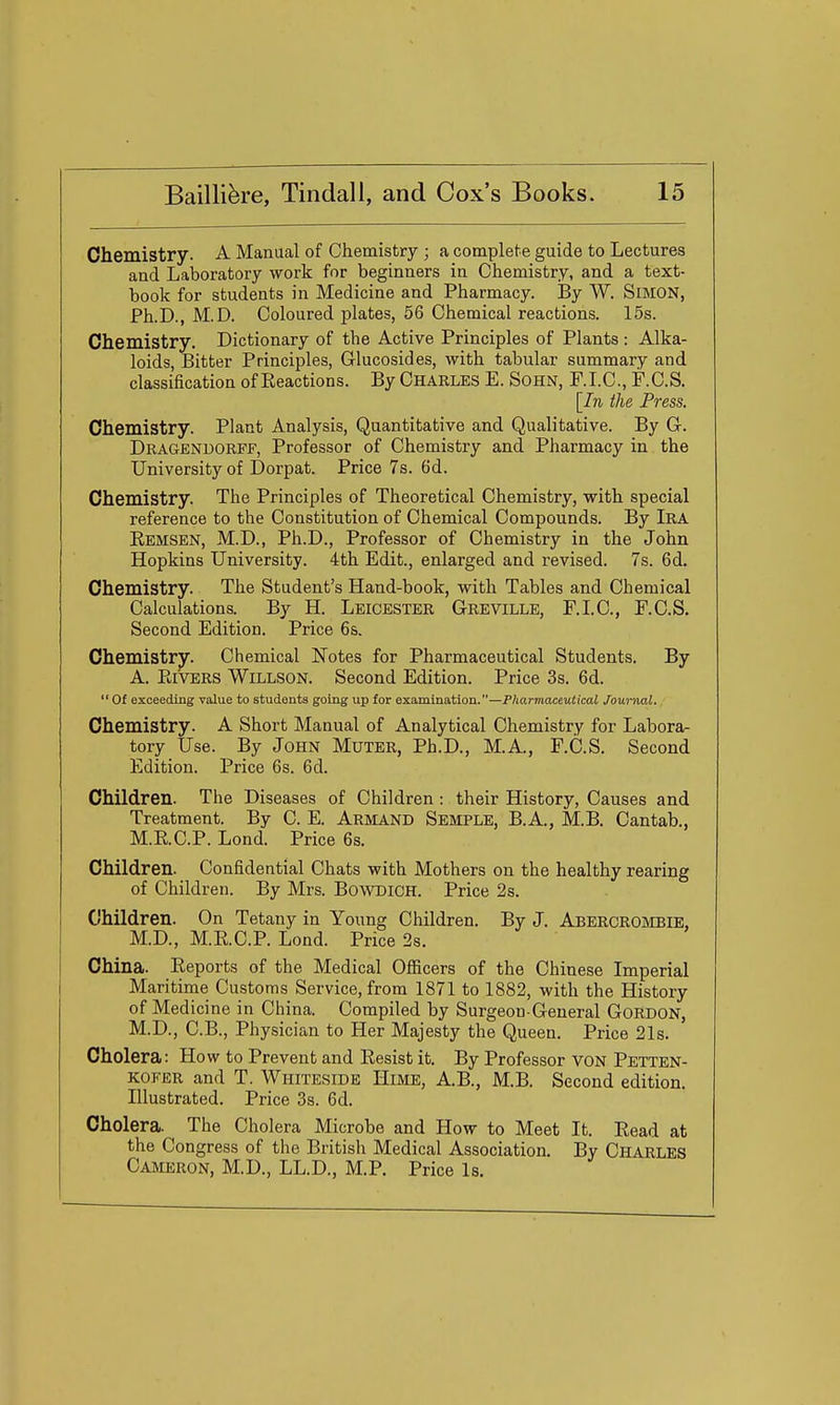 Chemistry. A Manual of Chemistry ; a complete guide to Lectures aad Laboratory work for beginners in Chemistry, and a text- book for students in Medicine and Pharmacy. By W. SiMON, Ph.D., M.D. Coloured plates, 56 Chemical reactions. 15s. Chemistry. Dictionary of the Active Principles of Plants : Alka- loids, Bitter Principles, Glucosides, with tabular summary and classification of Eeactions. By Charles E. Sohn, F.I.C, F.C.S. [In the Press. Chemistry. Plant Analysis, Quantitative and Qualitative. By G. Dragendorff, Professor of Chemistry and Pharmacy in the University of Dorpat. Price 7s. 6d. Chemistry. The Principles of Theoretical Chemistry, with special reference to the Constitution of Chemical Compounds. By Ira Remsen, M.D., Ph.D., Professor of Chemistry in the John Hopkins University. 4th Edit., enlarged and revised. 7s. 6d. Chemistry. The Student's Hand-book, with Tables and Chemical Calculations. By H. Leicester Grevillb, F.LC, F.C.S. Second Edition. Price 6&. Chemistry. Chemical Notes for Pharmaceutical Students. By A. PtiVERS WiLLSON. Second Edition. Price 3s. 6d. Of exceeding value to students going up for examination.—P/iarmacettiicai Journal. Chemistry. A Short Manual of Analytical Chemistry for Labora- tory Use. By John Muter, Ph.D., M.A., F.C.S. Second Edition. Price 6s. 6d. Children. The Diseases of Children : their History, Causes and Treatment. By C. E. Armand Sebiple, B.A., M.B. Cantab., M.E.C.P. Lond. Price 6s. Children. Confidential Chats with Mothers on the healthy rearing of Children. By Mrs. BowDiCH. Price 2s. Children. On Tetany in Young Children. By J. Abercrombie, M.D., M.E.C.P. Lond. Price 2s. China. Reports of the Medical Ofiicers of the Chinese Imperial Maritime Customs Service, from 1871 to 1882, with the History of Medicine in China. Compiled by Surgeon-General Gordon, M.D., C.B., Physician to Her Majesty the Queen. Price 21s. Cholera: How to Prevent and Resist it. By Professor von Petten- KOFER and T. Whiteside Hime, A.B., M.B. Second edition. Illustrated. Price 3s. 6d. Cholera. The Cholera Microbe and How to Meet It. Read at the Congress of the British Medical Association. By Charles Cameron, M.D., LL.D., M.P. Price Is.