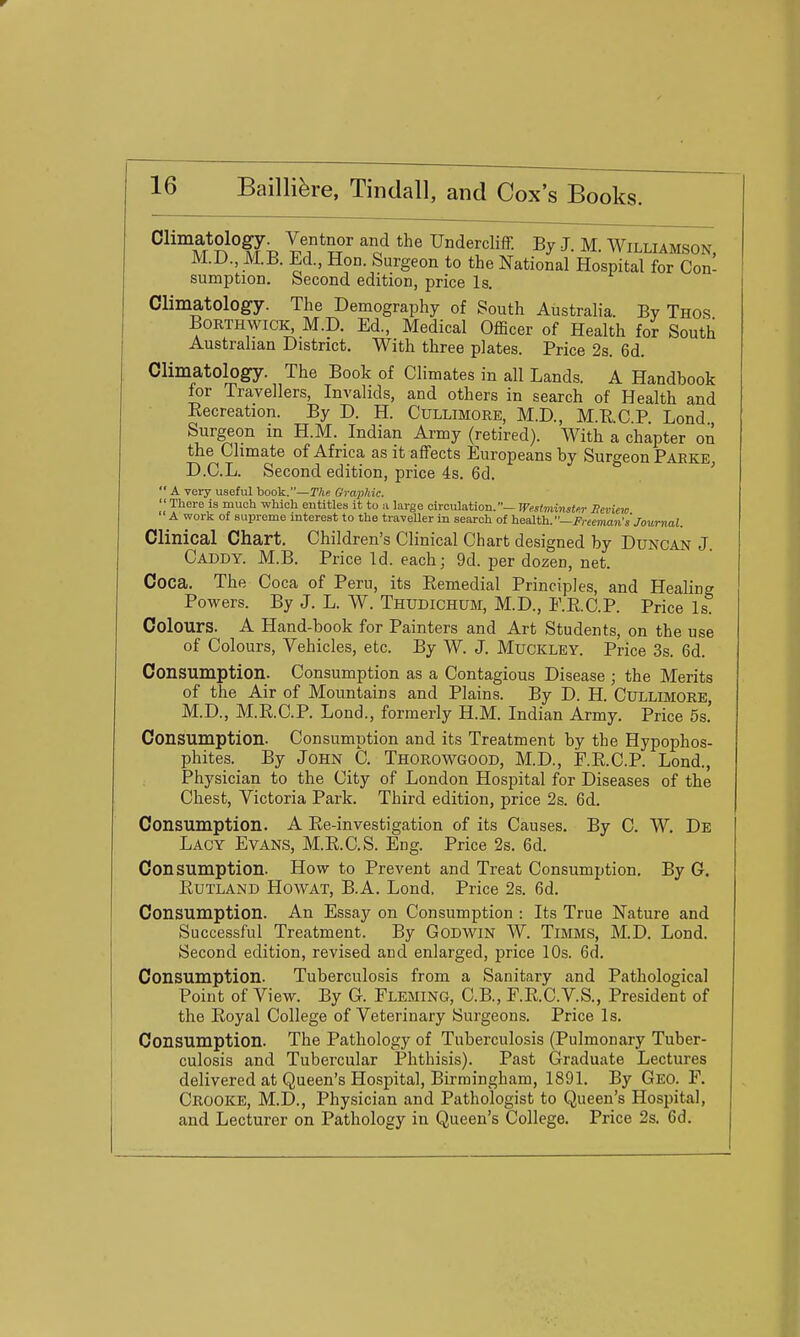 Climatology. Ventnor and the Undercliff. By J. M. Williamson M.D., M.B. Ed., Hon. Surgeon to the National Hospital for Con- sumption. Second edition, price Is. Climatology. The Demography of South Australia. By Thos BoRTHWiCK^ M.D. Ed., Medical Officer of Health for South Australian District. With three plates. Price 2s. 6d. Climatology. The Book of Climates in all Lands. A Handbook for Travellers, Invalids, and others in search of Health and Eecreation. By D. H. Cullimore, M.D., M.E.C.P. Lond Surgeon in H.M. Indian Army (retired). With a chapter on the Climate of Africa as it affects Europeans by Surgeon Parke, D.C.L. Second edition, price 4s. 6d.  A very useful book.—The Oraphic.  There is much which entitles it to a large circulation.— Westminster Seview A work of supreme interest to the traveller in search of iieaifh.—Freeman's Journal. Clinical Chart. Children's Clinical Chart designed by Duncan J Caddy. M.B. Price Id. each; 9d. per dozen, net. Coca. The Coca of Peru, its Remedial Principles, and Healing Powers. By J. L. W. Thudichum, M.D., F.RC.P. Price Is Colours. A Hand-book for Painters and Art Students, on the use of Colours, Vehicles, etc. By W. J. Muckley. Price 3s. 6d. Consumption. Consumption as a Contagious Disease ; the Merits of the Air of Mountains and Plains. By D. H. CULLIMORE M.D., M.R.C.P. Lond., formerly H.M. Indian Army. Price 5s.' Consumption. Consumption and its Treatment by the Hypophos- phites. By John 0. Thorowgood, M.D., jP.R.C.P. Lond., Physician to the City of London Hospital for Diseases of the Chest, Victoria Park. Third edition, price 2s. 6d. Consumption. A Re-investigation of its Causes. By C. W. De Lacy Evans, M.R.C.S. Eng. Price 2s. 6d. Consumption. How to Prevent and Treat Consumption. By G. Rutland Howat, B.A. Lond. Price 2s. 6d. Consumption. An Essay on Consumption : Its True Nature and Successful Treatment. By Godwin W. Timms, M.D. Lond. Second edition, revised and enlarged, price 10s. 6d. Consumption. Tuberculosis from a Sanitary and Pathological Point of View. By G. Fleming, C.B., F.R.C.V.S., President of the Royal College of Veterinary Surgeons. Price Is. Consumption. The Pathology of Tuberculosis (Pulmonary Tuber- culosis and Tubercular Phthisis). Past Graduate Lectures delivered at Queen's Hospital, Birmingham, 1891. By Geo. F. Crooke, M.D., Physician and Pathologist to Queen's Hospital, and Lecturer on Pathology in Queen's College. Price 2s. 6d.