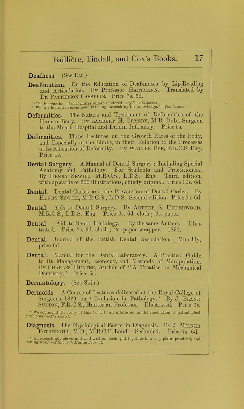 Deafness. (See Ear.) Deaf-mutism. On the Education of Deaf-mutes by Lip-Eeading and Articulation. By Professor Hartmann. Translated by Dr. Patterson Cassells. Price 7s. 6d. ' The instruction of deaf-mutes isliere rendered e!isy.—Al}ienceitm. \ '' We can lionestly recommend it to anyone seeking for knowledge.—T/je Lancet. ' Deformities. The Nature and Treatment of Deformities of the Human Body. By Lambert H. Ormsby, M.B. Dub., Surgeon ; to the Meath Hospital and Dublin Infirmary. Price 5s. Deformities. Three Lectures on the Growth Rates of the Body, and Especially of the Limbs, in their Eelation to the Processes i of Eectification of Deformity. By Walter Pye, F.E.C.S. Eng. i Price Is. ! Dental Surgery. A Manual of Dental Surgery : Including Special i Anatomy and Pathology. For Students and Practitioners. By Henry Sewill, M.E.C.S., L.D.S. Eng. Third edition, ! with upwards of 200 illustrations, chiefly original. Price 10s. 6d. 1 DentaL Dental Caries and the Prevention of Dental Caries. By 1 Henry Sewill, M.R.C.S., L.D.S. Second edition. Price 2s. 6d. I Dental. Aids to Dental Surgery. By Arthur S. Underwood. I M.E.C.S., L.D.S. Eng. Price 2s. 6d. cloth; 2s. paper. Dental. Aids to Dental Histology. By the same Author. Illus- 1 trated. Price 2s. 6d. cloth ; 2s. paper wrapper. 1892. I i Dental. Journal of the British Dental Association. Monthly, i price 6d. I Dental. Manual for the Dental Laboratory. A Practical Guide I to its Management, Economy, and Methods of Manipulation. By Charles Hunter, Author of  A Treatise on Mechanical Dentistry. Price 5s. Dermatology. (See Skin.) Dermoids. A Course of Lectures delivered at the Eoyal College of Surgeons, 1889, on Evolution in Pathology. By J. Bland Sutton, F.E.C.S., Hunterian Professor. Illustrated. Price 3s.  We commend tlio study of this book to all interested in the elucidation of pathological problems.—Ihe lancet. Diagnosis. The Physiological Factor in Diagnosis. By J. Milner FoTHERGiLL, M.D., M.E.C.P. Lond. Seconded. Price 7s. 6d.  An exceedingly clever and well-written book, put together in a very plain, practical, and taking way.—Edinburgh Medical Journal.