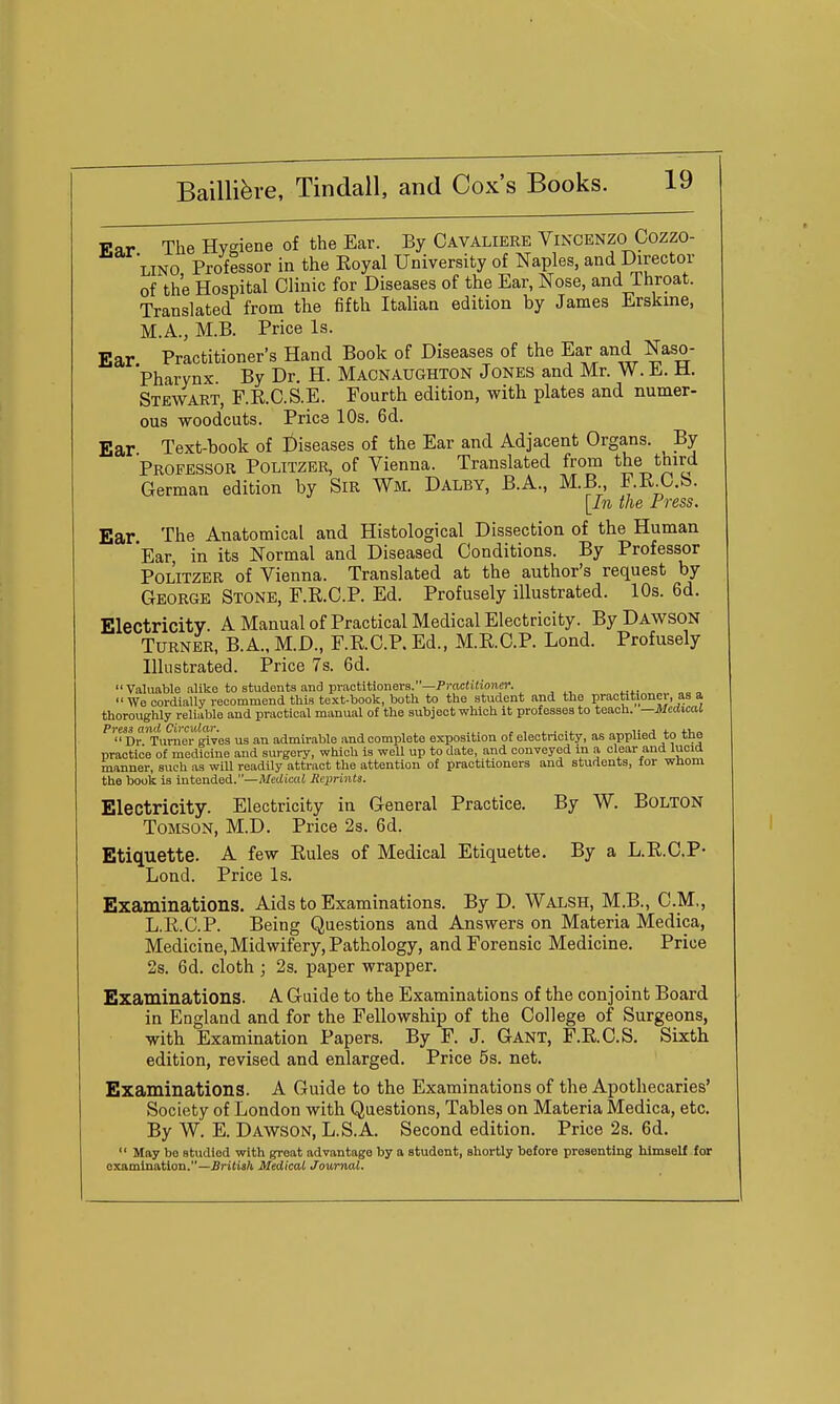TTar The Hygiene of the Ear. By Cavaliere Vincenzo Cozzo- LINO Professor in the Royal University of Naples, and Director of the Hospital Clinic for Diseases of the Ear, Nose, and Throat. Translated from the fifth Italian edition by James Erskme, M.A., M.B. Price Is. Ear Practitioner's Hand Book of Diseases of the Ear and Naso- pharynx By Dr. H. Macnaughton Jones and Mr. W. E. M. Stewart, F.R.C.S.E. Fourth edition, with plates and numer- ous woodcuts. Pries 10s. 6d. Ear Text-book of I)iseases of the Ear and Adjacent Organs. By Professor Politzer, of Vienna. Translated from the third German edition by SiR Wm. Dalby, B.A., M.B, F.R.O.b. [In the Press. Ear The Anatomical and Histological Dissection of the Human Ear, in its Normal and Diseased Conditions. By Professor Politzer of Vienna. Translated at the author's request by George Stone, F.R.C.P. Ed. Profusely illustrated. 10s. 6d. Electricity A Manual of Practical Medical Electricity. By Dawson Turner, B.A., M.D., F.R.C.P. Ed., M.RC.P. Lond. Profusely Illustrated. Price 7s. 6d.  yaluable alike to students and practitioners.—Pi-ociifioner. We cordially recommend this text-book, both to the student and the practitioner, as a thoroughly reliable and practical manual of the subject which it professes to teach. —Medical Press and Circular. , , ^ . .j. ^• a <.„ tv,,.  Dr Turner gives us an admirable and complete exposition of electricity, as appiied to tne practice of medicine and surgery, which is weU up to date, and conveyed m a clear and lucid manner, such as will readily attract the attention of practitioners and students, for whom the book is intended.—Medical Reiirinta. Electricity. Electricity in General Practice. By W. Bolton ToMSON, M.D. Price 2s. 6d. Etiquette. A few Eules of Medical Etiquette. By a L.R.O.P- Lond. Price Is. Examinations. Aids to Examinations. By D. Walsh, M.B., CM., L.R.C.P. Being Questions and Answers on Materia Medica, Medicine, Midwifery, Pathology, and Forensic Medicine. Price 2s. 6d. cloth ; 2s. paper wrapper. Examinations. A Guide to the Examinations of the conjoint Board in England and for the Fellowship of the College of Surgeons, with Examination Papers. By F. J. Gant, F.R.O.S. Sixth edition, revised and enlarged. Price 5s. net. Examinations. A Guide to the Examinations of the Apothecaries' Society of London with Questions, Tables on Materia Medica, etc. By W. E. Dawson, L.S.A. Second edition. Price 2s. 6d.  May bo studied with great advantage by a student, shortly before presenting himself for examination.—^ritisft Medical Journal.