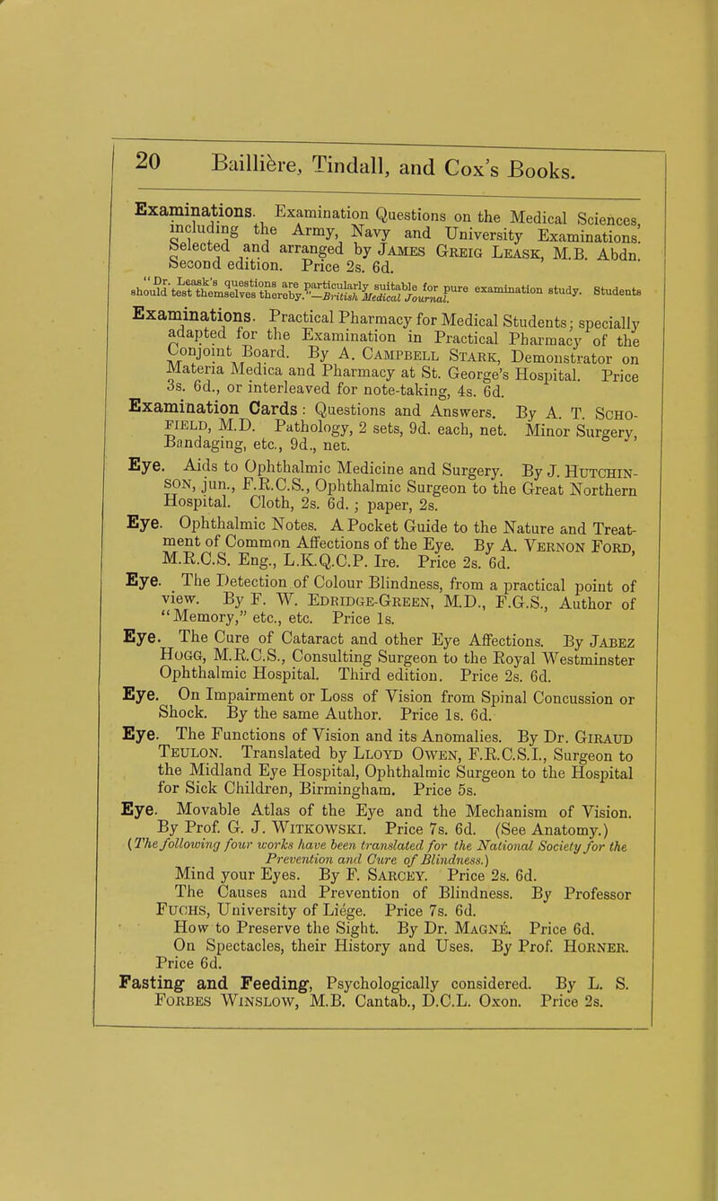 Examinations. Examination Questions on the Medical Sciences including the Army Navy and University Examinations! belected and arranged by James Greig Lease, M.B. Abdn becond edition. Price 2s. 6d. ^:^^^t^^^^^I^^:^JZr' exanUnatlon study. Studeats Exaniinations. Practical Pharmacy for Medical Students: specially adapted for the Examination in Practical Pharmacy of the T^x''J''''^\?''-,^'''^- ^- Campbell Stark, Demonstrator on Materia Medica and Pharmacy at St. George's Hospital. Price 3s. 6d., or interleaved for note-taking, 4s. 6d. Examination Cards : Questions and Answers By A T SCHO- EiELD, M.D. Pathology, 2 sets, 9d. each, net. Minor Surgery, -Bandaging, etc., 9d., net. Eye. Aids to Ophthalmic Medicine and Surgery. By J. Hutchin- son, jun., F.R.C.S., Ophthalmic Surgeon to the Great Northern Hospital. Cloth, 2s. 6d.; paper, 2s. Eye. Ophthalmic Notes. A Pocket Guide to the Nature and Treat- ment of Common Affections of the Eye. By A. Vernon Ford M.R.C.S. Eng., L.K.Q.C.P. Ire. Price 2s. 6d. Eye. The Detection of Colour Blindness, from a practical point of view. By F. W. Edridge-Green, M.D., F.G.S., Author of Memory, etc., etc. Price Is. Eye. The Cure of Cataract and other Eye Affections. By Jabez Hogg, M.R.C.S., Consulting Surgeon to the Royal Westminster Ophthalmic Hospital. Third edition. Price 2s. 6d. Eye. On Impairment or Loss of Vision from Spinal Concussion or Shock. By the same Author. Price Is. 6d. Eye. The Functions of Vision and its Anomalies. By Dr. Giraud Teulon. Translated by Lloyd Owen, F.R.C.S.I., Surgeon to the Midland Eye Hospital, Ophthalmic Surgeon to the Hospital for Sick Children, Birmingham. Price 5s. Eye. Movable Atlas of the Eye and the Mechanism of Vision. By Prof. G. J. Witkowskl Price 7s. 6d. (See Anatomy.) (2%e following four works have been translated for the National Society for the Prevention and Cure of Blindness.) Mind your Eyes. By F. Sarcey. Price 2s. 6d. The Causes and Prevention of Blindness. By Professor FucHS, University of Liege. Price 7s. 6d. How to Preserve the Sight. By Dr. Magne. Price 6d. On Spectacles, their History and Uses, By Prof. Horner. Price 6d. Fasting- and Feeding, Psychologically considered. By L. S. Forbes Winslow, M.B. Cantab., D.C.L. Oxon. Price 2s.