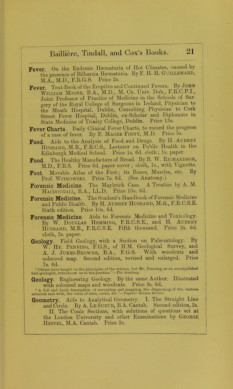 Fever On the Endemic Hsematuria of Hot Climates, caused by the presence of Bilharzia Hsematuria. By F. H. H. Guillemaiid, M.A., M.D., F.R.G-.S. Price 2s. Fever Text-Book of the Eruptive and Continued Fevers. By JOHN WiLLiAii Moore, B.A., M.D., M. Ch. Univ. Dab., F.R.C.P.I., Joint Professor of Practice of Medicine in the Schools of Sur- gery of the Eoyal College of Surgeons in Ireland, Physician to the Meath Hospital, Dnblin, Consulting Physician to Cork Street Fever Hospital, Dublin, ex-Scholar and Diplomate in State Medicine of Trinity College, Dublin. Price 15s. Fever Charts. Daily Clinical Fever Charts, to record the progress of a case of fever. By F. Magee Finny, M.D. Price 5s. Food. Aids to the Analysis of Food and Drugs. By H. Aubrey Husband, M.B., F.R.C.S., Lecturer on Public Health in the Edinburgh Medical School. Price Is. 6d. cloth; Is. paper. Food. The Healthy Manufacture of Bread. By B. W. Richardson, M.D., F.R.S. Price 6d. paper cover ; cloth, Is., with Vignette. Foot. Movable Atlas of the Foot; its Bones, Muscles, etc. By Prof. WiTKOWSKl. Price 7s. 6d. (See Anatomy.) Forensic Medicine. The Maybrick Case. A Treatise by A. M. Macdougall, B.A., LL.D. Price 10s. 6d. Forensic Medicine. The S tudent's Handbook of Forensic Medicine and Public Health. By H. Aubrey Husband, M.B., F.R.C.S.E. Sixth edition. Price 10s. 6d. Forensic Medicine. Aids to Forensic Medicine and Toxicology. By W. Douglas Hemming, F.R.C.S.E., and H. Aubrey Husband, M.B., F.R.C.S.E. Fifth thousand. Price 2s. 6d. cloth, 2s. paper. Geology. Field Geology, with a Section on Palaeontology. By W. Hy. Penning, F.G.S., of H.M. Geological Survey, and A. J. Jukes-Browne, B.A., F.G.S. With woodcuts and coloured map. Second edition, revised and enlarged. Price 7s. 6d.  others have taught us the principles of the science, but Mr. Penning, as an accomplished field-geologist, introduces us to the practice.—Tke Academy. Geology. Engineering Geology. By the same Author. Illustrated with coloured maps and woodcuts. Price 3s. 6d.  A fuU and lucid description of surveying and mapping, the diagnosing of the various minerals met with, the value of sites, rocks, etc.—Popular Science Revievj. Geometry. Aids to Analytical Geometry. I. The Straight Line and Circle. By A. Le SUEUR, B.A. Cantab. Second edition, 2s. II. The Conic Sections, with solutions of questions set at the London University and other Examinations by George Heppel, M.A. Cantab. Price 2s.