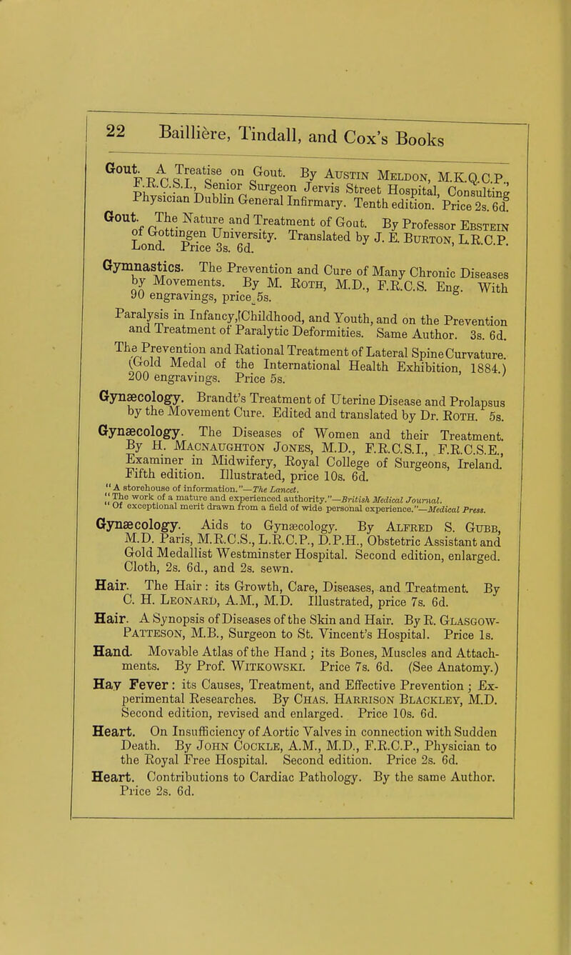 % T? p Q ' o^''*- Meldon, M.KQ.C.P KSfn 'V. Krn^^'^fJ' '^''^^^ Hospitd, Consulting Physician Dublin General Infirmary. Tenth edition. Price 2s. 6d ^^''nf P^y ^''^^T ^^ Treatment of Gout. By Professor Ebstein of Gottmgen University. Translated by J. E. Burton, L.R C P J-iona. ±'rice 3s. 6d. Gymnastics. The Prevention and Cure of Many Chronic Diseases by Movements. By M. EoTH, M.D., F.R.C.S. Eng. With yu engravings, price 5s. Paralysis in Infancy,rChiIdhood, and Youth, and on the Prevention and Ireatment of Paralytic Deformities. Same Author. 3s. 6d. Tiie Prevention and Eational Treatment of Lateral Spine Curvature (^Gold Medal of the International Health Exhibition 1884) 200 engravings. Price 5s. > •/ Gynaecology. Brandt's Treatment of Uterine Disease and Prolapsus by the Movement Cure. Edited and translated by Dr. Both. 5s. Gynaecology. The Diseases of Women and their Treatment By H. Macnaughton Jones, M.D., F.R.C.S.I., r.KC.S.E., Examiner in Midwifery, Eoyal College of Surgeons, Ireland.' Fifth edition. Illustrated, price 10s. 6d.  A storehouse of information.—TAe Lancet. '• The work of a mature and experienced authority.—B»-i<tsi Medical Journal. Uf exceptional merit drawn from a field of wide personal experience.—AfedicaJ Press. Gynaecology. Aids to Gynajcology. By Alfred S. Gubb, M.D. Paris, M.R.C.S., L.R.C.P., D.P.H., Obstetric Assistant and Gold Medallist Westminster Hospital. Second edition, enlarged. Cloth, 2s. 6d., and 2s. sewn. Hair. The Hair: its Growth, Care, Diseases, and Treatment. By C. H. Leonard, A.M., M.D. Illustrated, price 7s. 6d. Hair. A Synopsis of Diseases of the Skin and Hair. By R. Glasgow- Patteson, M.B., Surgeon to St. Vincent's Hospital. Price Is. Hand. Movable Atlas of the Hand; its Bones, Muscles and Attach- ments. By Prof. WiTKOWSKi. Price 7s. 6d. (See Anatomy.) Hay Fever : its Causes, Treatment, and Effective Prevention ; Ex- perimental Researches. By Chas. Harrison Blackley, M.D. Second edition, revised and enlarged. Price 10s. 6d. Heart. On Insufficiency of Aortic Valves in connection with Sudden Death. By John Cockle, A.M., M.D., F.R.C.P., Physician to the Royal Free Hospital. Second edition. Price 2s. 6d. Heart. Contributions to Cardiac Pathology. By the same Author. Price 2s. 6d.