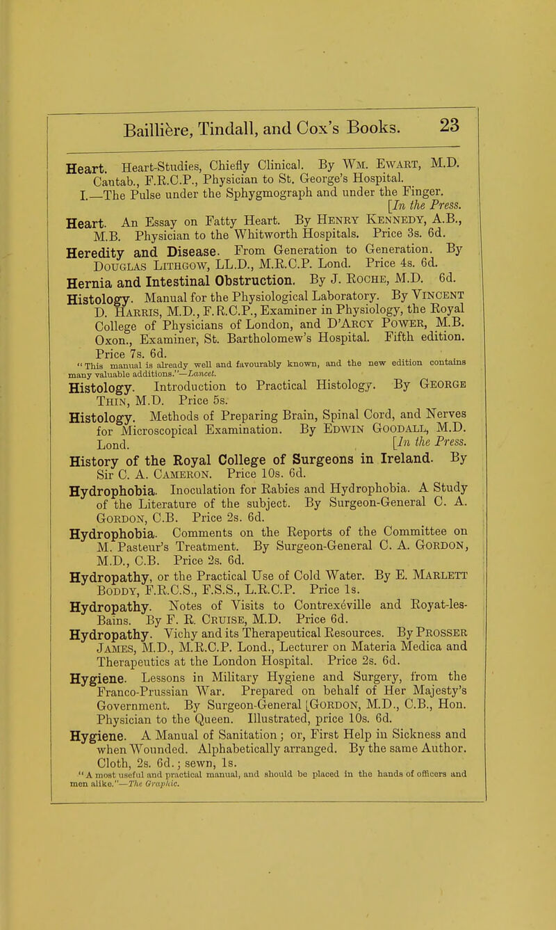 Heart. Heart-Studies, Chiefly Clinical. By Wm. Ewart, M.D. Cantab., F.R.C.P., Physician to St. George's Hospital. I—The Pulse under the Sphygmograph and under the Finger. [In the Press. Heart. An Essay on Fatty Heart. By Henry Kennedy, A.B., M.B. Physician to the Whitworth Hospitals. Price 3s. 6d. Heredity and Disease. From Generation to Generation. By Douglas Lithgow, LL.D., M.RC.P. Lond. Price 4s. 6d. Hernia and Intestinal Obstruction. By J. Roche, M.D. 6d. Histology. Manual for the Physiological Laboratory. By Vincent D. Harris, M.D., F. R.C.P., Examiner in Physiology, the Royal College of Physicians of London, and D'Arcy Power, M.B. Oxon., Examiner, St. Bartholomew's Hospital. Fifth edition. Price 7s. 6d.  This manual is already well and favovirably known, and the new edition contams many valuable additions.—Lancet. Histology. Introduction to Practical Histology. By George Thin, M.D. Price 5s. Histology. Methods of Preparing Brain, Spinal Cord, and Nerves for Microscopical Examination. By Edwin Goodall, M.D. Lond. U'>^ i^^^ Press. History of the Royal College of Surgeons in Ireland. By Sir C. A. Cameron. Price 10s. 6d. Hydrophobia. Inoculation for Rabies and Hydrophobia. A Study of the Literature of the subject. By Surgeon-General C. A. Gordon, C.B. Price 2s. 6d. Hydrophobia. Comments on the Reports of the Committee on M. Pasteur's Treatment. By Surgeon-General C. A. Gordon, M.D., C.B. Price 2s. 6d. Hydropathy, or the Practical Use of Cold Water. By E. Marlett Boddy, F.R.C.S., F.S.S., L.R.C.P. Price Is. Hydropathy. Notes of Visits to Contrexeville and Royat-les- Bains. By F. R. Cruise, M.D. Price 6d. Hydropathy. Vichy and its Therapeutical Resources. By Prosser James, M.D., M.R.C.P. Lond., Lecturer on Materia Medica and Therapeutics at the London Hospital. Price 2s. 6d. Hygiene. Lessons in Military Hygiene and Surgery, from the Franco-Prussian War. Prepared on behalf of Her Majesty's Government. By Surgeon-General [Gordon, M.D., C.B., Hon. Physician to the Queen. Illustrated, price 10s. 6d. Hygiene. A Manual of Sanitation; or. First Help in Sickness and when Wounded. Alphabetically arranged. By the same Author. Cloth, 2s. 6d.; sewn, Is.  A most useful and practical manual, and should bo placed in the hands of officers and men alike.—The Grai'hic.