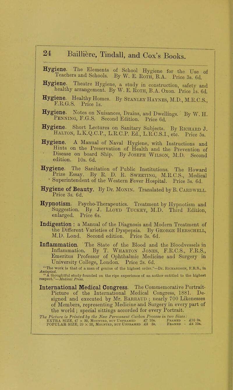Hygiene. The Elements of School Hygiene for the Use of ieachers and Schools. By W. E. Eoth, B.A. Price 3s. 6d. Hygiene. Theatre Hygiene, a study in construction, safety and healthy arrangement. By W. E. Eoth, B.A. Oxon. Price Is. 6d. Hygiene. Healthy Homes. By Stanley Haynes, M.D., M.R C S F.E.G.S. Price Is. ' > > Hygiene. Notes on Nuisances, Drains, and Dwellings By W H Penning, F.G.S. Second Edition. Price 6d. Hygiene. Short Lectures on Sanitary Subjects. By Eichard J Halton, L.K.Q.C.P., L.E.C.P. Ed., L.E.C.S.I., etc. Price 5s. Hygiene. A Manual of Naval Hygiene, with Instructions and Hints on the Preservation of Health and the Prevention of Disease on board Ship. By Joseph Wilson, M.D. Second edition. 10s. 6d. Hygiene. The Sanitation of Public Institutions. The Howard Prize Essay. By E. D. E. Sweeting, M.E.C.S., Medical • Superintendent of the Western Fever Hospital. Price 3s. 6d. Hygiene of Beauty. By Dr. Monin. Translated by B. Cardwell. Price 3s. 6d. Hypnotism. Psycho-Therapeutics. Treatment by Hypnotism and , Suggestion. By J. Lloyd Tuckey, M.D. Third Edition, enlarged. Price 6s. Indigestion : a Manual of the Diagnosis and Modern Treatment of the Different Varieties of Dyspepsia. By George Herschell, M.D. Lond. Second edition. Price 3s. 6d. Inflammation. The State of the Blood and the Bloodvessels in Inflammation. By T. Wharton Jones, F.E.C.S., F.E.S., Emeritus Professor of Ophthalmic Medicine and Surgery in University College, London. Price 2s. 6d. The work is that of a man of genius of the highest order.—Dr. Richardson, F.R.S., in Asclepiad.  A thoughtful study founded on the ripe experience of an author entitled to the highest respect.—Medical Press. International Medical Congress. The Commemorative Portrait- Picture of the International Medical Congress, 188L De- signed and executed by Mr. Barraud ; nearly 700 Likenesses of Members, representing Medicine and Surgery in every part of the world ; special sittings accorded for every Portrait. The Picture is Printed hy the New Permanent Carbon Process in two Sizes: EXTRA SIZE, 47 X 30, Mounted, but Unkuamed £7 10s. Framed - £10 Os. POPULAR SIZE, 20 X 20, Mounted, but Unkkamed £8 3s. Framed - £4 10s.