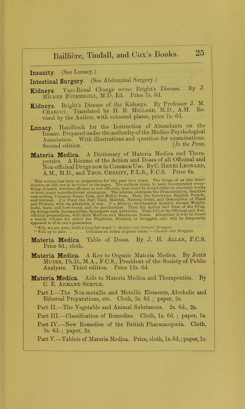 Insanity. (See Lunacy.) Intestinal Surgery. (See Abdominal Surgery.) Kidneys. Vaso-Kenal Change versus Bright's Disease. By J. MiLNER FOTHERGILL, M.D. Ed. Price 7s. 6d. Kidneys Bright's Disease of the Kidneys. By Professor J. M. Charcot. Translated by H. B. Millard, M.p., A.M. Re- vised by the Author, with coloured plates, price 7s. 6d. Lunacy. Handbook for the Instruction of Attendants on the Insane. Prepared under the authority of the Medico-Psychological Association. With illustrations and question for examinations. Second edition. Un the Press. Materia Medica. A Dictionary of Materia Medica and Thera- peutics. A Resume of the Action and Doses of all Officinal and Non-officinal Drugs nowin Common Use. By C. Henri Leonard, A.M., M.D., and Thos. Christy, F.L.S., F.C.S. Price 6s. This -volume has been in preparation for the past four years. The drugs of as late intro- duction as 1S91 are to be found in its pages. The authors claim to have incorporated every- thing of merit, whether officinal or non-officinal, that could be found either m standard -works or from many manufacturers' catalogues. The scheme embraces the Pronunciation, Genitive case-ending, Common Name, Dose, and Metric Dose. Then the Synonyms, English, French, and German. If a Plant the Part Used, Habitat, Natural Order, and Description of Plant and Flo-wcrs, -with its Alkaloids, if any. If a Mineral, its Chemical Symbol, Atomic Weight, looks, taste, and how found, and its peculiarities. Then the Action and Uses of the Drug, its Antagonists, Incompatibles, Synergists and Antidotes. Then follow its Officinal and Non- Officinal preparations, -with their Medium and Maximum Doses. Altogether it -will be found a handy volume for either the Physician, Student, or Druggist, and -will be frequently appealed to if in one's possession.  Will, -we are sure, fulfil a long-felt -want.—-Bri(ia^ and Colonial Drugr/ist.  Well up to date. . . . Contains an index of great value.—C/teniisf anti-DruffffisJ. Materia Medica. Table of Doses. By J. H. Allan, F.C.S. Price 6d., cloth. Materia Medica. A Key to Organic Materia Medica. By John Muter, Ph.D., M.A., F.C.S., President of the Society of Public Analysts. Third edition. Price 12s. 6d. Materia Medica. Aids to Materia Medica and Therapeutics. By C. E. Armand Semple. Part I.—The Non-metallic and Metallic Elements, Alcoholic and Ethereal Preparations, etc. Cloth, 2s. 6d.; paper, 2s. Part II.—The Vegetable and Animal Substances. 2s. 6d., 2s. Part III.—Classification of Remedies. Cloth, Is. 6d. ; paper. Is. Part IV.—New Remedies of the British Pharmacopoeia. Cloth, 2s. 6d.; paper, 2s. Part V.—Tablets of Materia Medica. Price, cloth, Is. 6d.; paper, Is.
