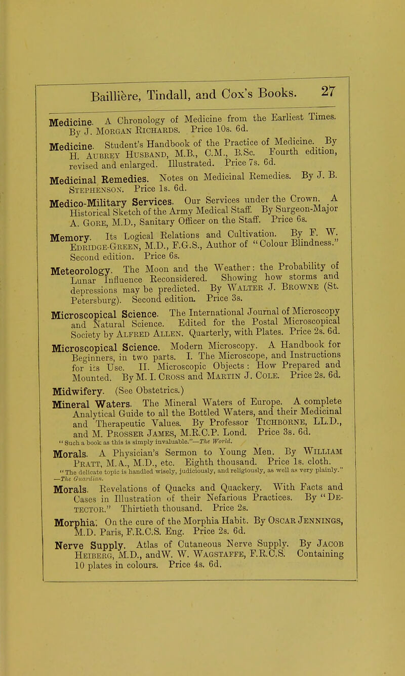 Medicine. A Chronology of Medicine from the Earliest Times. By J. Morgan Richards. Price 10s. 6d. Mpdicine Student's Handbook of the Practice of Medicine. By ^^ H AUBREY Husband, M.B., CM., B.Sc Fourth edition, revised and enlarged. Illustrated. Price 7s. 6d. Medicinal Remedies. Notes on Medicinal Remedies. By J. B. Stephenson. Price Is. 6d. Medico-Military Services. Our Services under the Crown. A Historical Sketch of the Army Medical Staff. By Surgeon-Major A. Gore, M.D., Sanitary Officer on the Staff. Price 6s. Memory. Its Logical Relations and Cultivation. By F. W. Edridge-Green, M.D., F.G.S., Author of  Colour Bhndness. Second edition. Price 6s. Meteorology The Moon and the Weather: the Probability of Lunar Influence Reconsidered. Showing how storms and depressions may be predicted. By Walter J. Browne (St. Petersburg). Second edition. Price 3s. Microscopical Science. The International Joumal of Microscopy and Natural Science. Edited for the Postal Microscopical Society by Alfred Allen. Quarterly, with Plates. Price 2s. 6d. Microscopical Science. Modern Microscopy. A Handbook for Beo-inners, in two parts. L The Microscope, and Instructions for'' its Use. II. Microscopic Objects : How Prepared and Mounted. By M. I. Cross and Martin J. Cole. Price 2s. 6d. Midwifery. (See Obstetrics.) Mineral Waters. The Mineral Waters of Europe. A complete Analytical Guide to all the Bottled Waters, and their Medicinal and Therapeutic Values. By Professor TiCHBORNE, LL.D., and M. Prosser James, M.R.C.P. Lond. Price 3s. 6d.  Such a book as this is simply invaluable.—T/se World. Morals. A Physician's Sermon to Young Men. _ By William Pratt, M.A.., M.D., etc. Eighth thousand. Price Is. cloth. The delicate topic is handled wisely, judiciously, and religiously, as well as very plainly. —The GiLardian. Morals. Revelations of Quacks and Quackery. With Facts and Cases in Illustration of their Nefarious Practices. By De- tector. Thirtieth thousand. Price 2s. Morphia' On the cure of the Morphia Habit. By OsCAR Jennings, M.D. Paris, F.R.C.S. Eng. Price 2s. 6d. Nerve Supply. Atlas of Cutaneous Nerve Supply. By Jacob Heiberg, M.D., andW. W. Wagstaffe, F.R.C.S. Containing 10 plates in colours. Price 4s. 6d.