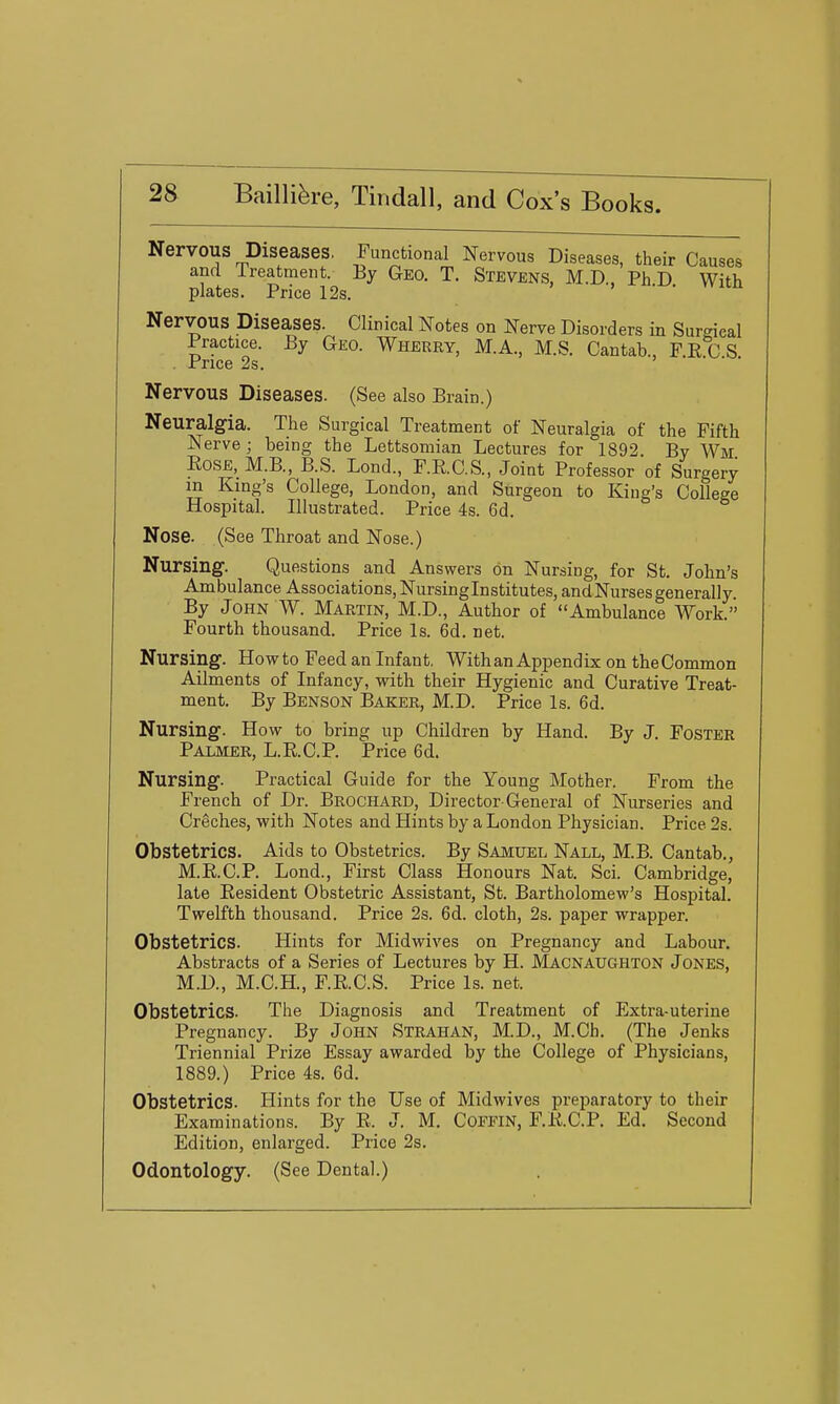 Nervous Diseases. Functional Nervous Diseases, their Causes and Ireatment. By Geo. T. Stevens, M.D., PhD With plates. Price 12s. • . Nervous Diseases. Clinical Notes on Nerve Disorders in Surgical Practice. By Geo. Wherry, M.A., M.S. Cantab., F.R C S Price 2s. > • • Nervous Diseases. (See also Brain.) Neuralgia. The Surgical Treatment of Neuralgia of the Fifth Nerve ; being the Lettsomian Lectures for 1892 By Wm EOSE, M.B, B.S. Lond., F.E.C.S., Joint Professor of Surgery m King's College, London, and Surgeon to King's College Hospital. Illustrated. Price 4s. 6d. Nose. (See Throat and Nose.) Nursing. Questions and Answers on Nursing, for St. John's Ambulance Associations, Nursinglnstitutes, and Nurses generally By John W. Martin, M.D., Author of Ambulance Work. Fourth thousand. Price Is. 6d. net. Nursing. How to Feed an Infant. With an Apjjendix on the Common Ailments of Infancy, with their Hygienic and Curative Treat- ment. By Benson Baker, M.D. Price Is. 6d. Nursing. How to bring up Children by Hand. By J. Foster Palmer, L.R.C.P. Price 6d. Nursing. Practical Guide for the Young Mother. From the French of Dr. Brochard, Director-General of Nurseries and Creches, with Notes and Hints by a London Physician. Price 2s. Obstetrics. Aids to Obstetrics. By Samuel Nall, M.B. Cantab., M.R.C.P. Lond., First Class Honours Nat. Sci. Cambridge, late Resident Obstetric Assistant, St. Bartholomew's Hospital. Twelfth thousand. Price 2s. 6d. cloth, 2s. paper wrapper. Obstetrics. Hints for Midwives on Pregnancy and Labour. Abstracts of a Series of Lectures by H. Macnaughton Jones, M.D., M.C.H., F.R.C.S. Price Is. net. Obstetrics. The Diagnosis and Treatment of Extra-uterine Pregnancy. By JoHN Strahan, M.D., M.Ch. (The Jenks Triennial Prize Essay awarded by the College of Physicians, 1889.) Price 4s. 6d. Obstetrics. Hints for the Use of Midwives preparatory to their Examinations. By R. J. M. Coefin, F.R.C.P. Ed. Second Edition, enlarged. Price 2s. Odontology. (See Dental.)