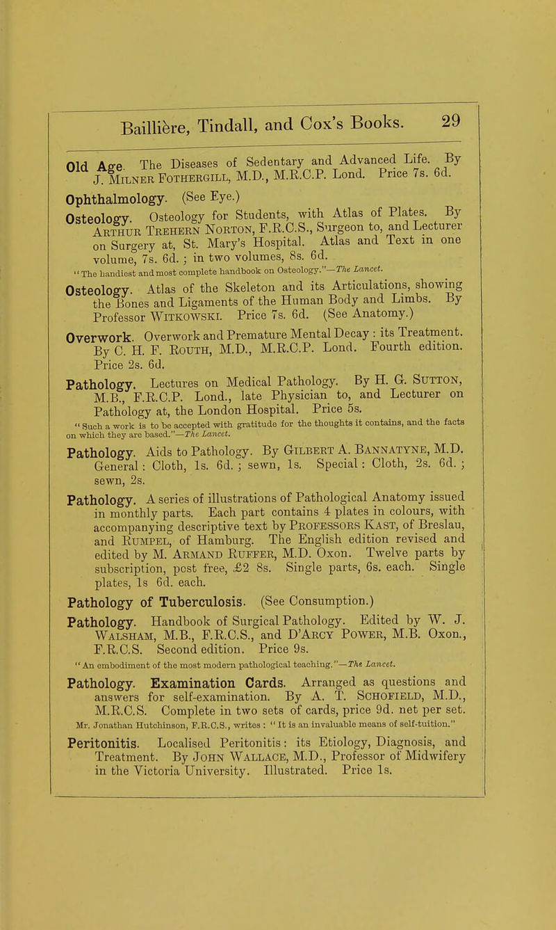 Old Ap-e The Diseases of Sedentary and Advanced Life. By J MiLNER FOTHERGILL, M.D, M.R.C.P. Lond. Price 7s. 6d. Ophthalmology. (See Eye.) OsteoloffV. Osteology for Students, with Atlas of Plates. By Arthur Trehern Norton, F.R.C.S., Surgeon to, and Lecturer on Surgery at, St. Mary's Hospital. Atlas and Text m one volume, 7s. 6d. ; in two volumes, 8s. 6d. The handiest andmost complete handbook on Osteology.—rAs Lancet. Osteology. Atlas of the Skeleton and its Articulations, showing the Bones and Ligaments of the Human Body and Linabs. By Professor WiTKOWSKi. Price 7s. 6d. (See Anatomy.) Overwork Overwork and Premature Mental Decay : its Treatment. By C. H. F. ROUTH, M.D., M.R.C.P. Lond. Fourth edition. Price 2s. 6d. Pathology. Lectures on Medical Pathology. By H. G. Sutton, M.B., F.R.C.P. Lond., late Physician to, and Lecturer on Pathology at, the London Hospital. Price 5s.  Such a work is to he accepted with gratitude for the thoughts it contains, and the facts on which they are based.—The. Lancet. Pathology. Aids to Pathology. By Gilbert A. Bannatyne, M.D. General: Clotli, Is. 6d. ; sewn, Is. Special : Cloth, 2s. 6d. ; sewn, 2s. Pathology. A series of illustrations of Pathological Anatomy issued in monthly parts. Each part contains 4 plates in colours, with accompanying descriptive text by PROFESSORS Kast, of Breslau, and Rumpel, of Hamburg. The English edition revised and edited by M. Arbland Ruffer, M.D. Oxon. Twelve parts by subscription, post free, £2 8s. Single parts, 6s. each. Single plates, Is 6d. each. Pathology of Tuberculosis. (See Consumption.) Pathology. Handbook of Surgical Pathology. Edited by W. J. Walsham, M.B., F.R.C.S., and D'Arcy Power, M.B. Oxon., F.R.C.S. Second edition. Price 9s. An embodiment of the most modem pathological teaching.—The. Lancet. Pathology. Examination Cards. Arranged as questions and answers for self-examination. By A. T. SCHOFIELD, M.D., M.R.C.S. Complete in two sets of cards, price 9d. net per set. Mr. Jonath.m Hutchinson, F.R.C.S., writes :  It is an invaluable means of self-tuition. Peritonitis. Localised Peritonitis: its Etiology, Diagnosis, and Treatment. By John Wallace, M.D., Professor of Midwifery in the Victoria University. Illustrated. Price Is.