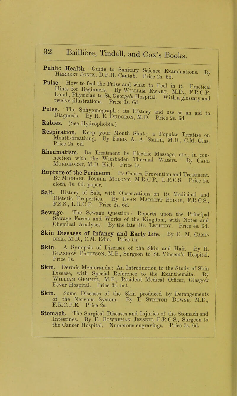 Lond., Physician to St. George's Hospital. With a g ossarv and twelve illustrations. Price 3s. 6d. gioshary ana Pulse. The Sphygmograph : its History and use as an aid to Diagnosis. By R. E. Dudgeon, M.D. Price 2s. 6d. Rabies. (See Hydrophobia.) Respiration. Keep your Mouth Shut; a Popular Treatise on Mouth-breatlung. By Fred. A. A. Smith, M.D CM Glas Price 2s. 6d. ' Rheumatism. Its Treatment by Electric Massage, etc. in con- nection with the Wiesbaden Thermal Waters. By Carl MoRDHORST, M.D. Kiel. Price Is. Rupture Of the Perineum. Its Causes, Prevention and Treatment By Michael Joseph Molony, M.E.C.P., L.R.C.S. Price 2s.' cloth, Is. 6d. paper. Salt. History of Salt, with Observations on its Medicinal and Dietetic Properties. By Evan Marlett Boddy FRCS F.S.S., L.R.C.P. Price 2s. 6d. Sewage. The Sewage Question: Reports upon the Principal Sewage Farms and Works of the Kingdom, with Notes and Chemical Analyses. By the late Dr. Letheby. Price 4s. 6d. Skin Diseases of Infancy and Early Life. By C. M. Camp- bell, M.D., CM. Edin. Price 5s. Skin. A Synopsis of Diseases of the Skin and Hair. By R. Glasgow Patteson, M.B., Surgeon to St. Vincent's Hospital. Price Is. Skin. Dermic Memoranda : An Introduction to the Study of Skin Disease, with Special Reference to the Exanthemata. By William Gemmel, M.B., Resident Medical Officer, Glasgow Fever Hospital. Price 3s. net. Skin. Some Diseases of the Skin produced by Derangements of the Nervous System. By T. Stretch Dowse, M.D., F.R.C.P.E. Price 2a. Stomach. The Surgical Diseases and Injuries of the Stomach and Intestines. By F. BowREMAN Jessett, F.R.C.S., Surgeon to the Cancer Hospital. Numerous engravings. Price 7s. 6d.