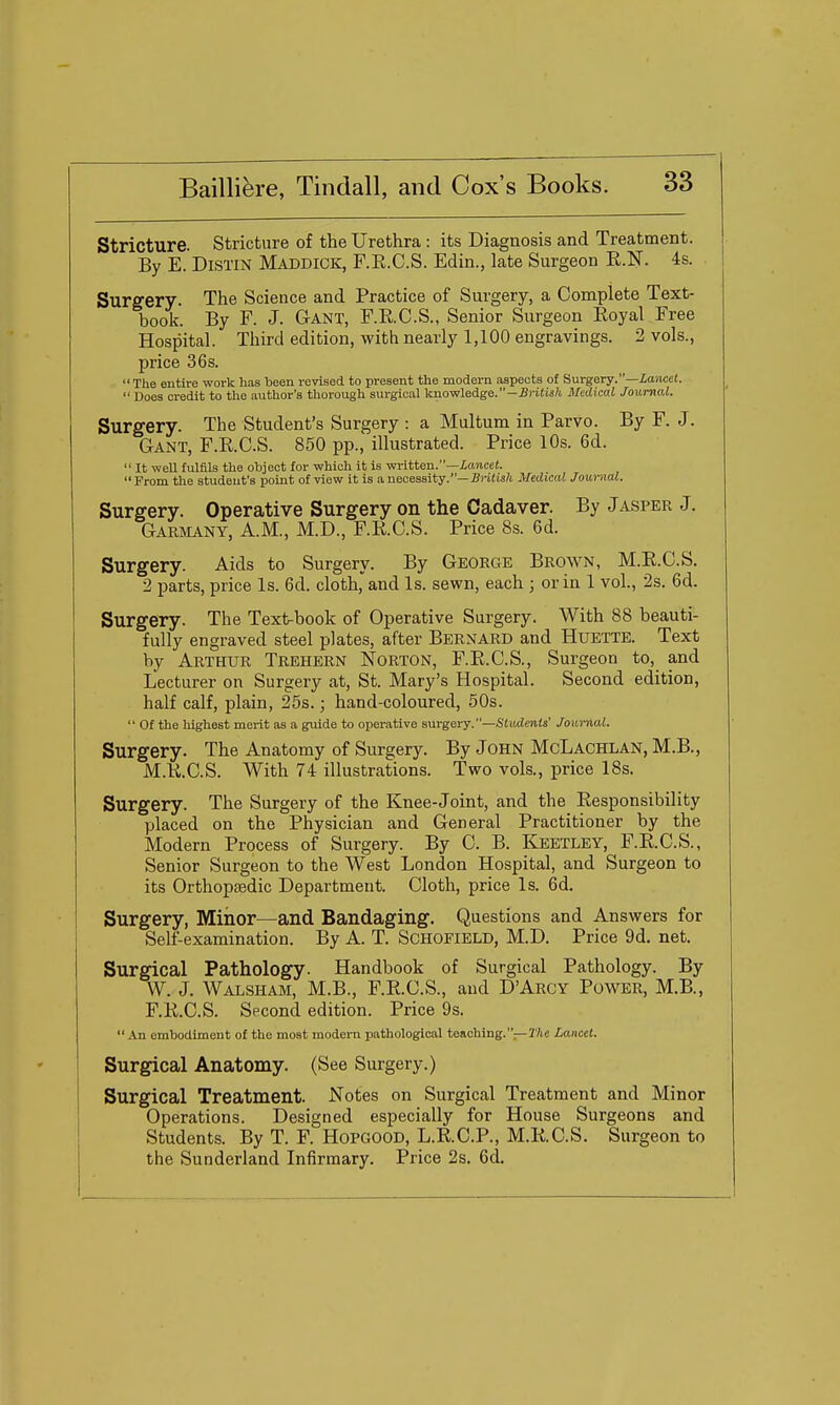 Stricture. Stricture of the Urethra : its Diagnosis and Treatment. By E. DiSTiN Maddick, F.R.C.S. Edin., late Surgeon R.N. 4s. Surgery. The Science and Practice of Surgery, a Complete Text- book. By F. J. Gant, F.R.C.S., Senior Surgeon Royal Free Hospital. Third edition, with nearly 1,100 engravings. 2 vols., price 36s. The entire work has been revised to present the modern aspects of Surgery.—ioncei.  Does credit to the author's thorough surgical knowledge.—£)-i(is7i Medical Journal. Surgery. The Student's Surgery : a Multum in Parvo. By F. J. Gant, F.R.C.S. 850 pp., illustrated. Price 10s. 6d.  It well fulfils the object for which it is written.—iancet.  From the student's point of view it is a necessity.—-Bn(is/i Medical Journal. Surgery. Operative Surgery on the Cadaver. By Jasper J. Garmany, A.m., M.D., F.R.C.S. Price 8s. 6d. Surgery. Aids to Surgery. By George Brown, M.R.C.S. 2 parts, price Is. 6d. cloth, and Is. sewn, each ; or in 1 vol., 2s. 6d. Surgery. The Text-book of Operative Surgery. With 88 beauti- fully engraved steel plates, after Bernard and Huette. Text by Arthur Trehern Norton, F.R.C.S., Surgeon to, and Lecturer on Surgery at, St. Mary's Hospital. Second edition, half calf, plain, 25s.; hand-coloured, 50s.  Of the highest merit as a guide to operative surgery.—Students' Journal. Surgery. The Anatomy of Surgery. By John McLaghlan, M.B., M.R.C.S. With 74 illustrations. Two vols., price 18s. Surgery. The Surgery of the Knee-Joint, and the Responsibility placed on the Physician and General Practitioner by the Modern Process of Surgery. By C. B. Keetley, F.R.C.S., Senior Surgeon to the West London Hospital, and Surgeon to its Orthopaedic Department. Cloth, price Is. 6d. Surgery, Minor—and Bandaging. Questions and Answers for Self-examination. By A. T. ScHOFiELD, M.D. Price 9d. net. Surgical Pathology. Handbook of Surgical Pathology. By W. J. Walsham, M.B., F.R.C.S., and D'Arcy Power, M.B., F.R.C.S. Second edition. Price 9s.  An embodiment of the most modern pathological teaching.—i'lc Lancet. Surgical Anatomy. (See Surgery.) Surgical Treatment. Notes on Surgical Treatment and Minor Operations. Designed especially for House Surgeons and Students. By T. F. Hopgood, L.R.C.P., M.R.C.S. Surgeon to the Sunderland Infirmary. Price 2s. 6d.