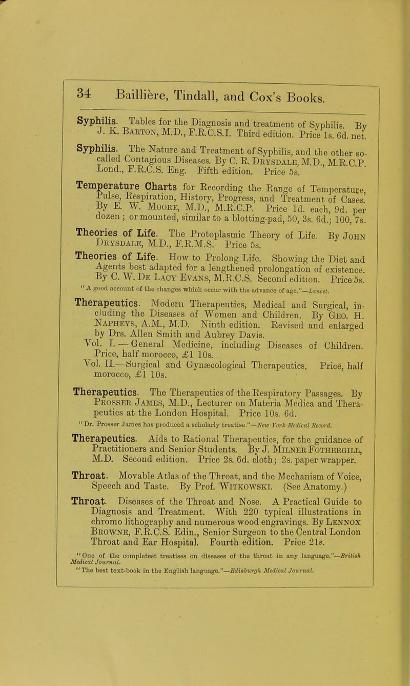 Syphilis. Tables for the Diagnosis and treatment of Syphilis Bv J. K. Barton, M.D., F.RC.S.I. Third edition. Price Is. 6d. net Syphilis. The Nature and Treatment of Syphilis, and the other so- called Contagious Diseases. By C. R. Drysdale, M.D. M.R C P Lond., F.R.C.S. Eng. Fifth edition. Price 5s. Temperature Charts for Eecording the Eange of Temperature, Pulse, Respiration, History, Progress, and Treatment of Cases. By E. W. Moore, M.D., M.R.C.R Price Id. each, 9d. per dozen; or mounted, similar to a blotting-pad, 50, 3s. 6d.; 100, 7s. Theories of Life. The Protoplasmic Theory of Life. By John Drysdale, M.D., F.E.M.S. Price 5s. Theories of Life. How to Prolong Life. Showing the Diet and Agents best adapted for a lengthened prolongation of existence By C. W. De Lacy Evans, M.R.C.S. Second edition. Price 5s.  a good account of the changes which occur -with the advance of age.—Lancet. Therapeutics. Modern Therapeutics, Medical and Surgical, in- cluding the Diseases of Women and Children. By Geo. H. Napheys, A.M., M.D. Ninth edition. Revised and enlarged by Drs. Allen Smith and Aubrey Davis. Vol. L — General Medicine, including Diseases of Children. Price, half morocco, £1 10s. Vol. IL—Surgical and Gynaecological Therapeutics. Price, half morocco, £l 10s. Therapeutics. The Therapeutics of the Respiratory Passages. By Prosser James, M.D., Lecturer on Materia Mexlica and Thera- peutics at the London Hospital. Price 10s. 6d. Dr. Prosser James has produced a scholarly treatise.—A^io York Medical Record. Therapeutics. Aids to Rational Therapeutics, for the guidance of Practitioners and Senior Students. By J. Milner Fothergill, M.D. Second edition. Price 2s. 6d. cloth; 2s. paper wrapper. Throat. Movable Atlas of the Throat, and the Mechanism of Voice, Sjaeech and Taste. By Prof. Witkowski. (See Anatomy.) Throat. Diseases of the Throat and Nose. A Practical Guide to Diagnosis and Treatment. With 220 typical illustrations in chromo lithography and numerous wood engravings. By Lennox Browne, F.RC.S. Edin., Senior Surgeon to the Central London Throat and Ear Hospital. Fourth edition. Price 2Is. One of the completest treatises on diseases of the throat in any language.—BritUh Medical Journal.  The best text-book in the English language.—Edinburgh Medical Journal.