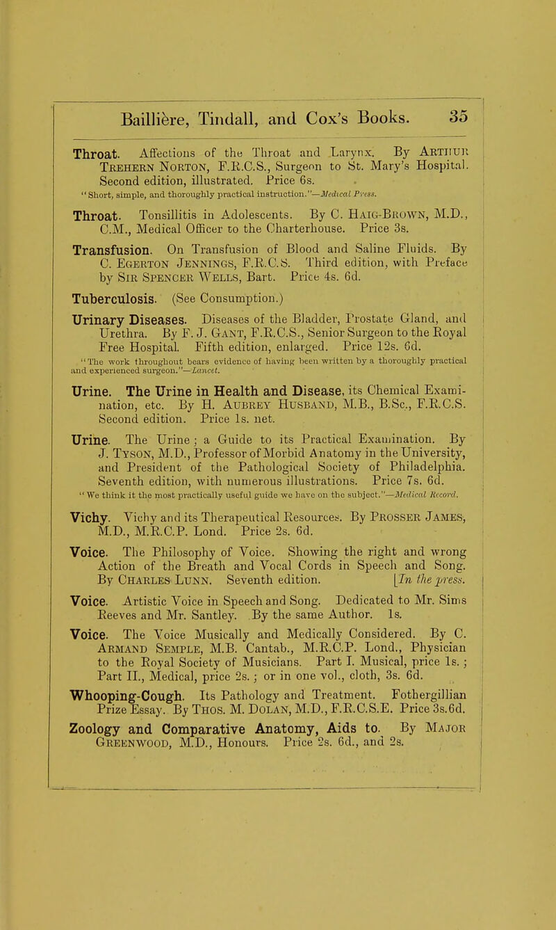 Throat. AfFeclions of the Throat and Larynx! By Abtiiuh | Trehern Norton, F.E.C.S., Surgeon to St. Mary's Hospital, j Second edition, illustrated. Price 6s. . |  Short, simple, and thoroughly practical instruction.—JMjcn; Press. ' Throat. Tonsillitis in Adolescents. By C. Haig-Brown, M.D., CM., Medical Officer to the Charterhouse. Price 3s. Transfusion. On Transfusion of Blood and Saline Fluids. By C. Egerton Jennings, F.R.C.S. Third edition, with Preface, by Sir Spencer Wells, Bart. Price 4s. 6d. Tuberculosis. (See Consumption.) Urinary Diseases. Diseases of the Bladder, Prostate Gland, and j Urethra. By F. J. Gant, F.R.C.S., Senior Surgeon to the Royal Free Hospital. Fifth edition, enlarged. Price 12s. 6d. The work throughout bears evidence of having been written by a thoroughly practical and experienced sui-geon.—Lancet. , Urine. The Urine in Health and Disease, its Chemical Exami- nation, etc. By H. Aubrey Husbani), M.B., B.Sc, F.R.C.S. Second edition. Price Is. net. Urine. The Urine ; a Guide to its Practical Examination. By J. Tyson, M.D., Professor of Morbid Anatomy in the University, and President of the Pathological Society of Philadelphia. Seventh edition, with numerous illustrations. Price 7s. 6d. We think it the most practically useful guide we have on the subject.—Medical Hecorel. Vichy. Vichy and its Therapeutical Resources. By Prosser James, M.D., M.R.C.P. Lond. Price 2s. 6d. Voice. The Philosophy of Voice. Showing the right and wrong Action of the Breath and Vocal Cords in Speech and Song. By Charles Lunn. Seventh edition. [In the press, j Voice. Artistic Voice in Speech and Song. Dedicated to Mr. Sims i Reeves and Mr. Santley. By the same Author. Is. | Voice. The Voice Musically and Medically Considered. By C. Armand Semple, M.B. Cantab., M.R.C.P. Lond., Physician to the Royal Society of Musicians. Part L Musical, price Is. ; j Part IL, Medical, price 2s.; or in one vol., cloth, 3s. 6d. Whooping-Cough. Its Pathology and Treatment. Fothergillian Prize Essay. By Thos. M. Dolan, M.D., F.R.C.S.E. Price 3s.6d. Zoology and Comparative Anatomy, Aids to. By Major Greenwood, M.D., Honours. Price 2s. 6d., and 2s. i