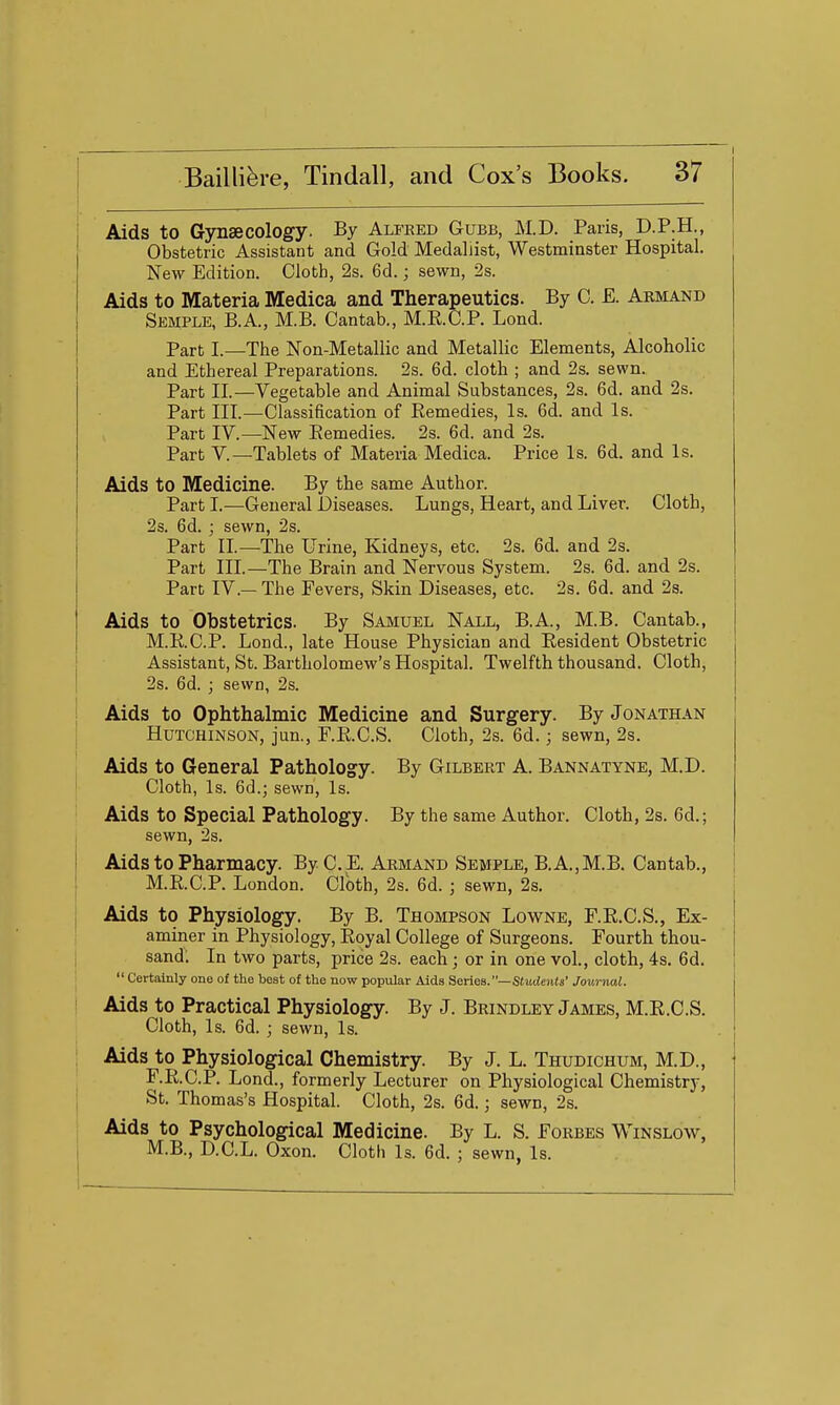 Aids to Gynaecology. By Alfeed Gubb, M.D. Paris, D.P.H., Obstetric Assistant and Gold Medallist, Westminster Hospital. New Edition. Cloth, 2s. 6d.; sewn, 2s. Aids to Materia Medica and Therapeutics. By C. E. Armand Semple, B.A., M.B. Cantab., M.E.C.P. Lond. Part I.—The Non-Metallic and Metallic Elements, Alcoholic and Ethereal Preparations. 2s. 6d. cloth ; and 2s. sewn. Part II.—Vegetable and Animal Substances, 2s. 6d. and 2s. Part III.—Classification of Remedies, Is. 6d. and Is. Part IV.—New Remedies. 2s. 6d. and 2s. Part v.—Tablets of Materia Medica. Price Is. 6d. and Is. Aids to Medicine. By the same Author. Part I.—General Diseases. Lungs, Heart, and Liver. Cloth, 2s. 6d. ; sewn, 2s. Part II.—The Urine, Kidneys, etc. 2s. 6d. and 2s. Part III.—The Brain and Nervous System. 2s. 6d. and 2s. Part IV.— The Fevers, Skin Diseases, etc. 2s. 6d. and 2s. Aids to Obstetrics. By Samuel Nall, B.A., M.B. Cantab., M.R.C.P. Lond., late House Physician and Resident Obstetric Assistant, St. Bartholomew's Hospital. Twelfth thousand. Cloth, 2s. 6d. ; sewn, 2s. Aids to Ophthalmic Medicine and Surgery. By Jonathan Hutchinson, jun., F.R.C.S. Cloth, 2s. 6d.; sewn, 2s. Aids to General Pathology. By Gilbert A. Bannatyne, M.D. Cloth, Is. 6d.; sewn. Is. Aids to Special Pathology. By the same Author. Cloth, 2s. 6d.; sewn, 2s. Aids to Pharmacy. By C. E. Armand Semple, B.A.,M.B. Cantab., | M.R.C.P. London. Cloth, 2s. 6d. ; sewn, 2s. Aids to Physiology. By B. Thompson Lowne, F.R.C.S., Ex- aminer in Physiology, Royal College of Surgeons. Fourth thou- sand; In two parts, price 2s. each; or in one vol., cloth, 4s. 6d.  Certainly one of the best of the now popular Aids Series.—SJuticnfs' Journal. Aids to Practical Physiology. By J. Brindley James, M.R.C.S. Cloth, Is. 6d. ; sewn. Is. Aids to Physiological Chemistry. By J. L. Thudichum, M.D., F.R.C.P. Lond., formerly Lecturer on Physiological Chemistry, St. Thomas's Hospital. Cloth, 2s. 6d.; sewn, 2s. Aids to Psychological Medicine. By L. S. Forbes Winslow, M.B., D.C.L. Oxon. Cloth Is. 6d. ; sewn, Is.