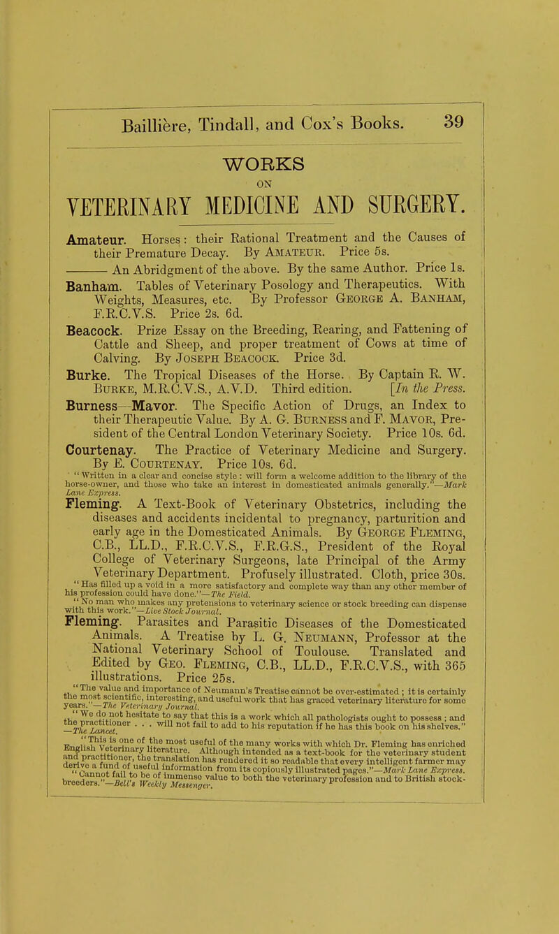 WORKS ON VETERINARY MEDICINE AND SURGERY. Amateur. Horses: their Rational Treatment and the Causes of their Premature Decay. By Amateur. Price 5s. An Abridgment of the above. By the same Author. Price Is. Banham. Tables of Veterinary Posology and Therapeutics. With Weights, Measures, etc. By Professor Geokge A. Banham, P.R.C.V.S. Price 2s. 6d. Beacock. Prize Essay on the Breeding, Rearing, and Fattening of Cattle and Sheep, and proper treatment of Cows at time of Calving. By Joseph Beacock. Price 3d. Burke. The Tropical Diseases of the Horse. By Captain R. W. Burke, M.R.C.V.S., A.V.D. Third edition. [In the Press. Burness—Mavor. The Specific Action of Drugs, an Index to their Therapeutic Value. By A. G. BURNESS and F. Mavor, Pre- sident of the Central London Veterinary Society. Price 10s. 6d. Courtenay. The Practice of Veterinary Medicine and Surgery. By E. Courtenay. Price 10s. 6d. Written in a clear and concise style : will form a welcome addition to the library of the horse-owner, and those who take an interest in domesticated animals generally.—Mark Lane Express. Fleming'. A Text-Book of Veterinary Obstetrics, including the diseases and accidents incidental to pregnancy, parturition and early age in the Domesticated Animals. By George Fleming, C.B., LL.D., F.R.C.V.S., F.R.G.S., President of the Royal College of Veterinary Surgeons, late Principal of the Army Veterinary Department, Profusely illustrated. Cloth, price 30s.  Has filled up a void in a more satisfactory and complete way than any other member of his profession could have done.—TAe Field.  No man who makes any pretensions to veterinary science or stock breeding can dispense with this ifior:)i.—Livestock Journal. Fleming. Parasites and Parasitic Diseases of the Domesticated Animals. A Treatise by L. G. Neumann, Professor at the National Veterinary School of Toulouse. Translated and Edited by Geo. Fleming, C.B., LL.D., F.R.C.V.S., with 365 illustrations. Price 25s.  The value and importance of Neumann's Treatise cannot be over-estimated ; it is certainly me moat scientific interesting, and useful work that has graced veterinary literature for some
