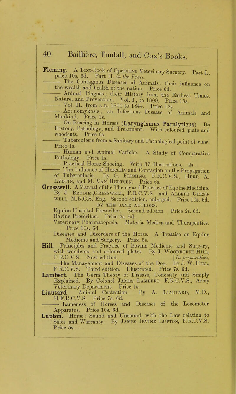 Fleming. A Text-Book of Operative Veterinary Sureerv Part- T price 10s. 6d. Part II. in the Press. ^ ^' ' Tlie Contagious Diseases of Animals: their influence on the wealth and health of the nation. Price Gd. — Animal Plagues; their History from the'Earliest Times Nature, and Prevention. Vol. I., to 1800. Price 15s ' Vol. II., from A.D. 1800 to 1844. Price 12s. Actinomykosis; an Infectious Disease of Animals and Mankind. Price Is. — On Eoaring in Horses (Laryngismus Paralyticus). Its History, Pathology, and Treatment. With coloured plate and woodcuts. Price 6s. Tuberculosis from a Sanitary and Pathological point of view. Price Is. Human and Animal Variolas. A Study of Comparative Pathology. Price Is. Practical Horse Shoeing. With 37 illustrations. 2s. The Influence of Heredity and Contagion on the Propagation of Tuberculosis. By G. Fleming, F.R.C.V.S., Here A. Lydtin, and M. Van Hertsen. Price 6s. Gresswell. A Manual of the Theory and Practice of Equine Medicine. By J. Brodie iGRESswELL, F.E.C.V.S., and Albert Gress- well, M.E.C.S. Eng. Second edition, enlarged. Price 10s. 6d. BY THE SAME AUTHORS. Equine Hospital Prescriber. Second edition. Price 2s. 6d. Bovine Prescriber. Price 2s. 6d. Veterinary Pharmacopceia. Materia Medica and Therapeutics. Price 10s. 6d. Diseases and Disorders of the Horse. A Treatise on Equine Medicine and Surgery. Price 5s. Hill. Principles and Practice of Bovine Medicine and Surgery, with woodcuts and coloured plates. By J. WOODROFFE HiLL, F.R.C.V.S. New edition. [In preparation. The Management and Diseases of the Dog. By J. W. HiLL, F.R.C.V.S. Third edition. Illustrated. Price 7s. 6d. Lambert. The Germ Theory of Disease, Concisely and Simply Explained. By Colonel James Lambert, F.R.C.V.S., Army Veterinary Department. Price Is. Liautard. Animal Castration. By A. Liautard, M.D., H.F.R.C.V.S. Price 7s. 6d. Lameness of Horses and Diseases of the Locomotor Apparatus. Price 10s. 6d. Lupton. Horse : Sound and Unsound, with the Law relating to Sales and Warranty. By James Irvine Lupton, r.KC.V.S. Price 5s.