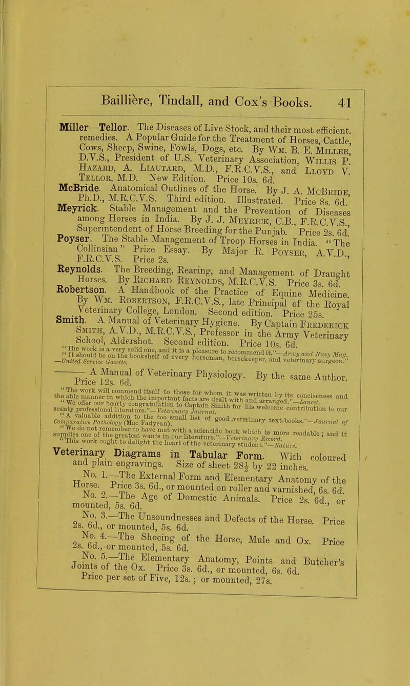 Miller—Teller. The Diseases of Live Stock, and their most eflScient remedies. A Popular G-uide for the Treatment of Horses Cattle Cows, Sheep, Swine, Fowls, Dogs, etc. By Wm. B. E. Miller' D.V.S., President of U.S. Veterinary Association Willis p' Hazard, A. Liautard, M.D., F.E.C.V.S., and Lloyd v' Tellor, M.D. New Edition. Price 10s. 6d. McBride. Anatomical Outlines of the Horse.' By J A MfBRTini' Ph.D., M.R.C.VS. Third edition. Illustrated. ' Price 8s 6d Meyrick. Stable Management and the Prevention of Diseases among Horses in India. By J. J. Meyrick, C.B , F R C V S Superintendent of Horse Breeding for the Punjab. ' Price 2s Gd Peyser. The Stable Management of Troop Horses in India ' The S^'^'iro S^^ I^- Poyser, A.V.D. r.K.CV.h. Price 2s. Reynolds. The Breeding, Bearing, and Management of Drau'-ht Horses. By Richard Reynolds, M.R.C.VS Price 3s 6d Robertson. A Handbook of the Practice of Equine Medicine By Wm. Robertson, FE.C.V.S., late Principal of the Eoyai Veterinary College, London. Second edition Price ''Ss '^in^f ^ v'n llf nT^'^-?^f ^y C^Pt^'^i Frederick It { AU-^l ^^^-^-S-. Professor in the Army Veterinary bchool, Aldershot. Second edition. Price 10s 6d —United Service Gazette. iuiaoman, noisekeeper, and vetermai-y sui-geou. A Manual of Veterinary Physiology. By the same Author. rrice 12s. 6d.  The work will commend itself to those for whom it wnc roviff,.,, i the able manner in which the important factrare rnit w^IS ny^i ^^i'^ conciseness and s:^^^:s^s=!~^p^ ^^i^^ to our Con^t:Su^''plt!^^^^^ good .veterinary text.books.-.7„™.„«, of ^i^o^of^'^^-^^:^ .aada.le; and it This work ought to delight the heart of the veterinary student -Atau-^ Veterinary Diagrams in Tabular Form. With coloured and plain engravings. Size of sheet 28^ by 22 inches. No. 1.—The Externa] Form and Elementary Anatomy of the m' o '^f \ I i^°^ted on roller and varnished, 6s. 6d. V ^^Se of Domestic Animals. Price 2s. 6d or mounted, 5s. 6d. ' No. 3.—The Unsoundnesses and Defects of the Horse Price 2s. 6d., or mounted, 6s. 6d. o/fi 1 ^—'^^^ Shoeing of the Horse, Mule and Ox. Price 2s. 6d., or mounted, 5s. 6d. Tn?!? ^VT?^^ Elementary Anatomy, Points and Butcher's Joints of the Ox. Price 3s. 6d., or mounted, 6s. 6d Price per set of Five, 12s.; or mounted, 27s.
