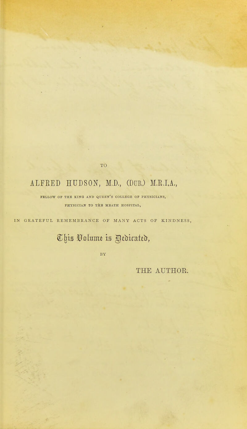 TO ALFEED HUDSON, M.D., (DUB.) M.E.I.A., FELLOW OP THE KllfO AHV QtTEEN'S COLLEGE OE PHTSICIAJf8, PHTSICIAIT TO THE HEATH HOSPITAL, GRATEFUL REMEMBRANCE OF MANY ACTS OF KINDNESS, BY THE AUTHOE.