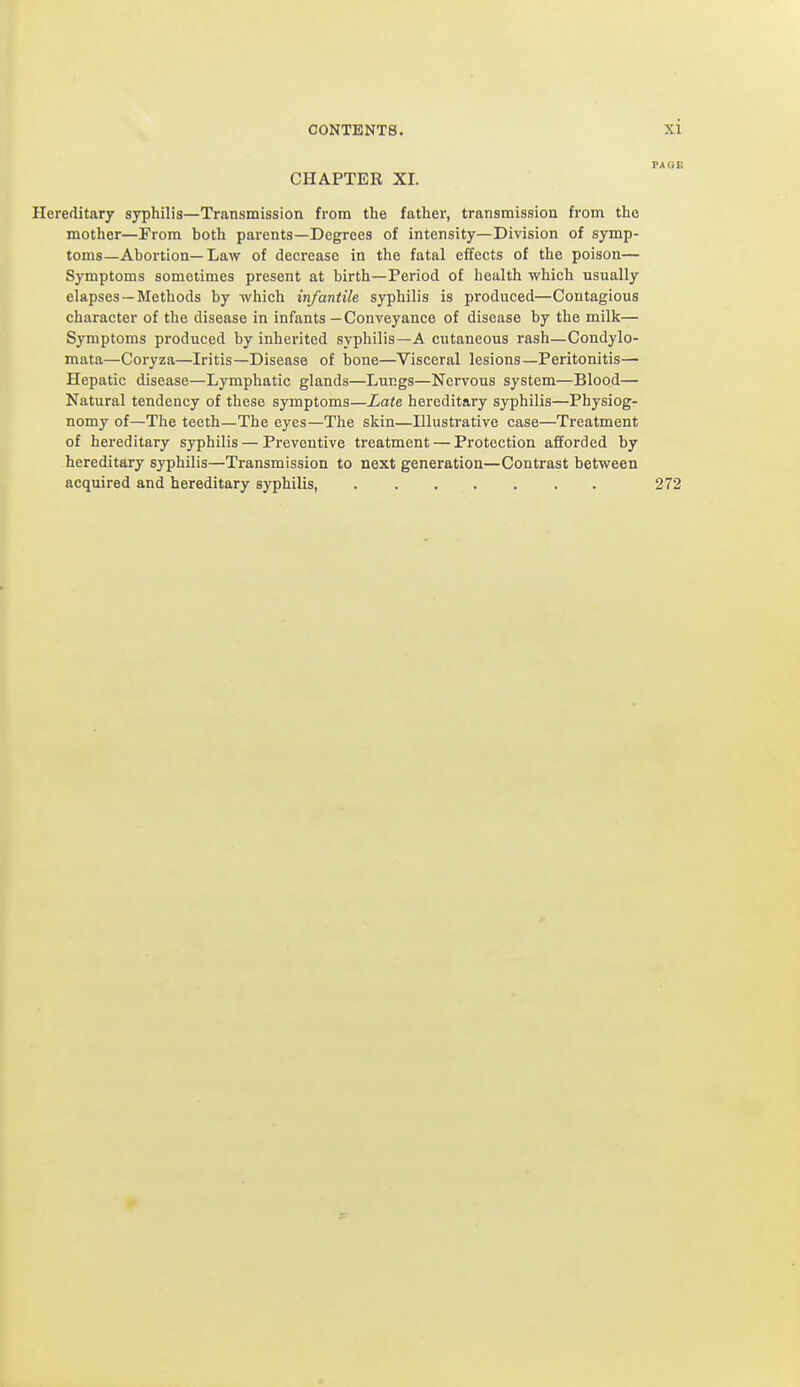 CHAPTER XI. Hereditary syphilis—Transmission from the father, transmission from the mother—From both parents—Degrees of intensity—Division of symp- toms—Abortion—Law of decrease in the fatal effects of the poison— Symptoms sometimes present at birth—Period of health which usually elapses —Methods by which infantile syphilis is produced—Contagious character of the disease in infants — Conveyance of disease by the milk— Symptoms produced by inherited syphilis—A cutaneous rash—Condylo- mata—Coryza—Iritis—Disease of bone—Visceral lesions—Peritonitis— Hepatic disease—Lymphatic glands—Lungs—Nervous system—Blood— Natural tendency of these symptoms—Late hereditary syphilis—Physiog- nomy of—The teeth—The eyes—The skin—Illustrative case—Treatment of hereditary syphilis — Preventive treatment — Protection afforded by hereditary syphilis—Transmission to next generation—Contrast between acquired and hereditary syphilis, 272