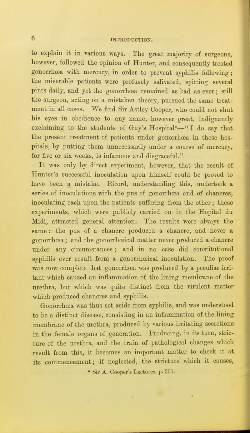 to explain it in various ways. The great majority of surgeons, however, followed the opinion of Hunter, and consequently treated gonorrhoea with mercury, in order to prevent syiDhilis following ; the miserable patients were profusely salivated, spitting several pints daily, and yet the gonorrhoea remained as bad as ever; still the surgeon, acting on a mistaken theory, pursued the same treat- ment in all cases. We find Sir Astley Cooper, who could not shut his eyes in obedience to any name, however great, indignantly exclaiming to the students of Guy's Hospital*— I do say that the present treatment of patients under gonorrhoea in these hos- pitals, by putting them unnecessarily under a course of mercury, for five or six weeks, is infamous and disgraceful. It was only by direct experiment, however, that the result of Hunter's successful inoculation upon himself could be proved to have been a mistake. Ricord, understanding this, undertook a series of inoculations with the pus of gonorrhoea and of chancres, inoculating each upon the patients suffering from the other; these experiments, which were publicly carried on in the Hopital du Midi, attracted general attention. The results were always the same : the pus of a chancre produced a chancre, and never a gonorrhoea ; and the gonorrhoeical matter never produced a chancre under any circumstances; and in no case did constitutional syphilis ever result from a gonorrhoeical inoculation. The proof was now complete that gonorrhoea was produced by a peculiar irri- tant which caused an inflammation of the lining membrane of the urethra, but which was quite distinct from the virulent matter which produced chancres and syphilis. Gonorrhoea was thus set aside from syphilis, and was understood to be a distinct disease, consisting in an inflammation of the lining membrane of the urethra, produced by various ii-ritating secretions in the female organs of generation. Producing, in its turn, stric- ture of the urethra, and the train of pathological changes which result from this, it becomes an important matter to check it at its commencement; if neglected, the stricture which it causes, * Sir A. Cooper's Lectures, p. 501.