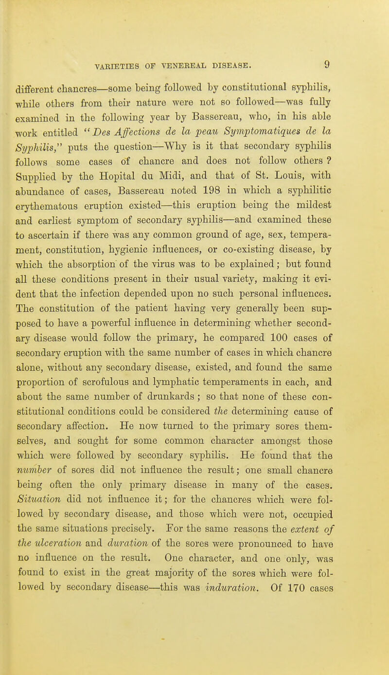 different chancres—some being followed by constitutional syphilis, while others from their nature were not so followed—was fully examined in the following year by Bassereau, who, in his able work entitled  Des Affections de la peau Symptomatiques cle la Syphilis, puts the question—Why is it that secondary syphilis follows some cases of chancre and does not follow others ? Supplied by the Hopital du Midi, and that of St. Louis, with abundance of cases, Bassereau noted 198 in which a syphilitic erythematous eruption existed—this eruption being the mildest and earliest symptom of secondary syphilis—and examined these to ascertain if there was any common gi-ound of age, sex, tempera- ment, constitution, hygienic influences, or co-existing disease, by which the absorption of the virus was to be explained; but found all these conditions present in their usual variety, making it evi- dent that the infection depended upon no such personal influences. The constitution of the patient having very generally been sup- posed to have a powerful influence in determining whether second- ary disease would follow the primary, he compared 100 cases of secondary eraption with the same number of cases in which chancre alone, without any secondary disease, existed, and found the same proportion of scrofulous and lymphatic temperaments in each, and about the same number of drunkards ; so that none of these con- stitutional conditions could be considered the determining cause of secondary affection. He now turned to the primary sores them- selves, and sought for some common character amongst those which were followed by secondary syphilis. He found that the number of sores did not influence the result; one small chancre being often the only primary disease in many of the cases. Situation did not influence it; for the chancres which were fol- lowed by secondary disease, and those which were not, occupied the same situations precisely. For the same reasons the extent of the ulceration and duration of the sores were pronounced to have no influence on the result. One character, and one only, was found to exist in the great majority of the sores which were fol- lowed by secondary disease—this was induration. Of 170 cases