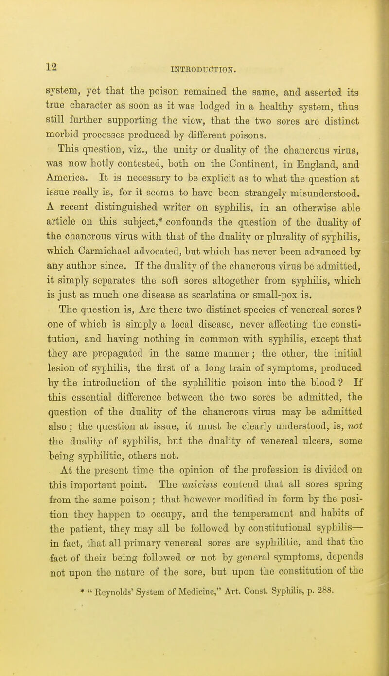 system, yet that the poison remained the same, and asserted its true character as soon as it was lodged in a healthy system, thus still further supporting the view, that the two sores are distinct morbid processes produced by different poisons. This question, viz., the unity or duality of the chancrous virus, was now hotly contested, both on the Continent, in England, and America. It is necessary to be explicit as to what the question at issue really is, for it seems to have been strangely misunderstood. A recent distinguished writer on syphilis, in an otherwise able article on this subject,* confounds the question of the duality of the chancrous virus with that of the duality or plurality of syphilis, which Carmichael advocated, but which has never been advanced by any author since. If the duality of the chancrous virus be admitted, it simply separates the soft sores altogether fi-om syphilis, which is just as much one disease as scarlatina or small-pox is. The question is, Ai-e there two distinct species of venereal sores ? one of which is simply a local disease, never affecting the consti- tution, and having nothing in common with syphilis, except that they are propagated in the same manner; the other, the initial lesion of syphilis, the first of a long train of symptoms, produced by the introduction of the syphilitic poison into the blood ? If this essential difference between the two sores be admitted, the question of the duality of the chancrous virus may be admitted also; the question at issue, it must be clearly understood, is, not the duality of syphilis, but the duality of venereal ulcers, some being syphilitic, others not. At the present time the opinion of the profession is divided on this important point. The unicists contend that all sores spring from the same poison; that however modified in form by the posi- tion they happen to occupy, and the temperament and habits of the patient, they may all be followed by constitutional syphilis— in fact, that all primary venereal sores are syphilitic, and that the fact of their being followed or not by general symptoms, depends not upon the nature of the sore, but upon the constitution of the ♦  Reynolds' System of Medicine, Art. Const. Syphilis, p. 288.