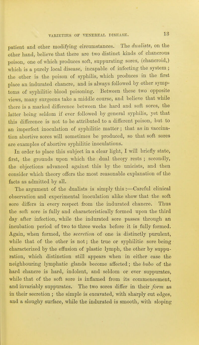 patient and other modifying circumstances. The dualists, on the other hand, believe that there are two distinct kinds of chancrous poison, one of which produces soft, suppurating sores, (chancroid,) which is a purely local disease, incapable of infecting the system ; the other is the poison of syphilis, which produces in the first place an indurated chancre, and is always followed by other symp- toms of syphilitic blood poisoning. Between these two opposite views, many surgeons take a middle course, and believe that while there is a marked difference between the hard and soft sores, the latter being seldom if ever followed by general syphiHs, yet that this difference is not to be attributed to a different poison, but to an imperfect inoculation of syphilitic matter; that as in vaccina- tion abortive sores will sometimes be produced, so that soft sores are examples of abortive syphilitic inoculations. In order to place this subject in a clear light, I will briefly state, first, the grounds upon which the dual theory rests ; secondly, the objections advanced against this by the unicists, and then consider which theory offers the most reasonable explanation of the facts as admitted by all. The argument of the dualists is simply this :—Careful clinical observation and experimental inoculation alike show that the soft sore differs in eveiy respect from the indurated chancre. Thus the soft sore is fully and characteristically formed upon the thii-d day after infection, while the indurated sore passes through an incubation period of two to three weeks before it is fully formed. Again, when formed, the secretion of one is distinctly purulent, while that of the other is not; the true or syphilitic sore being characterized by the effusion of plastic lymph, the other by suppu- ration, which distinction still appears when in either case the neighbouring lymphatic glands become affected; the buho of the hard chancre is hard, indolent, and seldom or ever suppurates, while that of the soft sore is inflamed from its commencement, and invariably suppurates. The two sores differ in their form as in their secretion ; the simple is excavated, with sharply cut edges, and a sloughy surface, while the indurated is smooth, with sloping