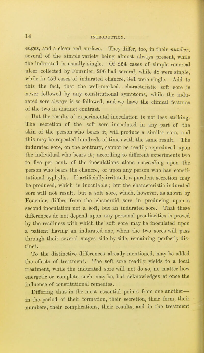 edges, and a clean red surface. They differ, too, in their number, several of the simple variety being almost always present, while the indurated is usually single. Of 254 cases of simple venereal ulcer collected by Fournier, 206 had several, while 48 were single, while in 456 cases of indurated chancre, 341 were single. Add to this the fact, that the well-marked, characteristic soft sore is never followed by any constitutional symptoms, while the indu- rated sore always is so followed, and we have the clinical features of the two in distinct contrast. But the results of experimental inoculation is not less striking. The secretion of the soft sore inoculated in any part of the skin of the person who bears it, will produce a similar sore, and this may be repeated hundreds of times with the same result. The indui'ated sore, on the contrary, cannot be readily reproduced upon the individual who bears it; according to different experiments two to five per cent, of the inoculations alone succeeding upon the person who bears the chancre, or upon any person who has consti- tutional syphylis. If artificially irritated, a purulent secretion may be produced, which is inoculable; but the characteristic indurated sore will not result, but a soft sore, which, however, as shown by Fournier, differs from the chancroid sore in producing upon a second inoculation not a soft, but an indurated sore. That these differences do not depend upon any personal peculiarities is proved by the readiness vsdth which the soft sore may be inoculated upon a patient having an indurated one, when the two sores will pass through their several stages side by side, remaining perfectly dis- tinct. To the distinctive differences already mentioned, may be added the effects of treatment. The soft sore readily yields to a local treatment, while the indurated sore will not do so, no matter how energetic or complete such may be, but acknowledges at once the influence of constitutional remedies. Differing thus in the most essential points from one another— in the period of their formation, their secretion, their form, their numbers, their complications, their results, and in the treatment