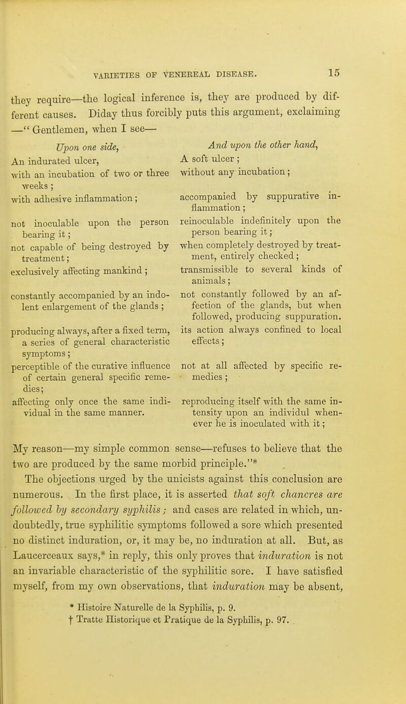 they require—the logical inference is, they are produced by dif- ferent causes. Diday thus forcibly puts this argument, exclaiming — Gentlemen, when I see— Upon one side, An indurated ulcer, with an incubation of two or three weeks; with adhesive inflammation; not inoculable upon the person bearing it; not capable of being destroyed by treatment; exclusively affecting mankind; constantly accompanied by an indo- lent enlargement of the glands ; producing always, after a fixed term, a series of general characteristic symptoms; perceptible of the curative influence of certain general specific reme- dies; aff'ecting only once the same indi- vidual in the same manner. And upon the other hand, A soft ulcer; without any incubation; accompanied by suppurative in- flammation ; reinoculable indefinitely upon the person bearing it; when completely destroyed by treat- ment, entirely checked; transmissible to several kinds of animals; not constantly followed by an af- fection of the glands, but when followed, producing suppuration. its action always confined to local effects; not at all affected by specific re- medies ; reproducing itself wth the same in- tensity upon an individul when- ever he is inoculated with it; My reason—my simple common sense—refuses to believe that the two are produced by the same morbid principle.* The objections urged by the unicists against this conclusion are numerous. In the first place, it is asserted that soft chancres are followed by secondary syphilis; and cases are related in which, un- doubtedly, true syphilitic symptoms followed a sore which presented no distinct induration, or, it may be, no induration at all. But, as Laucerceaux says,* in reply, this only proves that induration is not an invariable characteristic of the syphilitic sore. I have satisfied myself, from my own observations, that induration may be absent, * Histoire Naturelle de la Syphilis, p. 9. I Tratte Ilistoriciue et Pratique de la Syphilis, p. 97. .