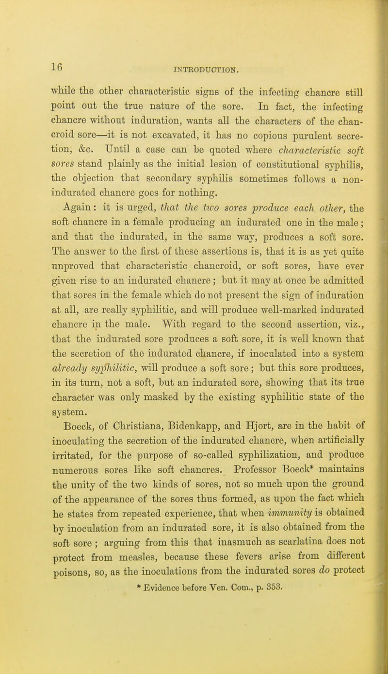 INTRODUCTION. while the other characteristic signs of the infecting chancre still point out the true nature of the sore. In fact, the infecting chancre without induration, wants all the characters of the chan- croid sore—it is not excavated, it has no copious purulent secre- tion, &c. Until a case can he quoted where characteristic soft sores stand plainly as the initial lesion of constitutional syphilis, the ohjection that secondary syphilis sometimes follows a non- indurated chancre goes for nothing. Again: it is urged, that the two sores produce each other, the soft chancre in a female producing an indurated one in the male; and that the indurated, in the same way, produces a soft sore. The answer to the first of these assertions is, that it is as yet quite unproved that characteristic chancroid, or soft sores, have ever given rise to an indurated chancre; but it may at once be admitted that sores in the female which do not present the sign of induration at all, are really syphilitic, and will produce well-marked indurated chancre in the male. With regard to the second assertion, viz., that the indurated sore produces a soft sore, it is well known that the secretion of the indurated chancre, if inoculated into a system already syijhilitic, will produce a soft sore; but this sore produces, in its turn, not a soft, but an indurated sore, showing that its true character was only masked by the existing syphilitic state of the system. Boeck, of Christiana, Bidenkapp, and Hjort, are in the habit of inoculating the secretion of the indurated chancre, when artificially irritated, for the purpose of so-called syphilization, and produce numerous sores like soft chancres. Professor Boeck* maintains the unity of the two kinds of sores, not so much upon the ground of the appearance of the sores thus formed, as upon the fact which he states from repeated experience, that when imviunity is obtained by inoculation from an indurated sore, it is also obtained from the soft sore ; arguing from this that inasmuch as scarlatina does not protect from measles, because these fevers arise from difierent poisons, so, as the inoculations from the indurated sores do protect * Evidence before Ven. Com., p. 353.