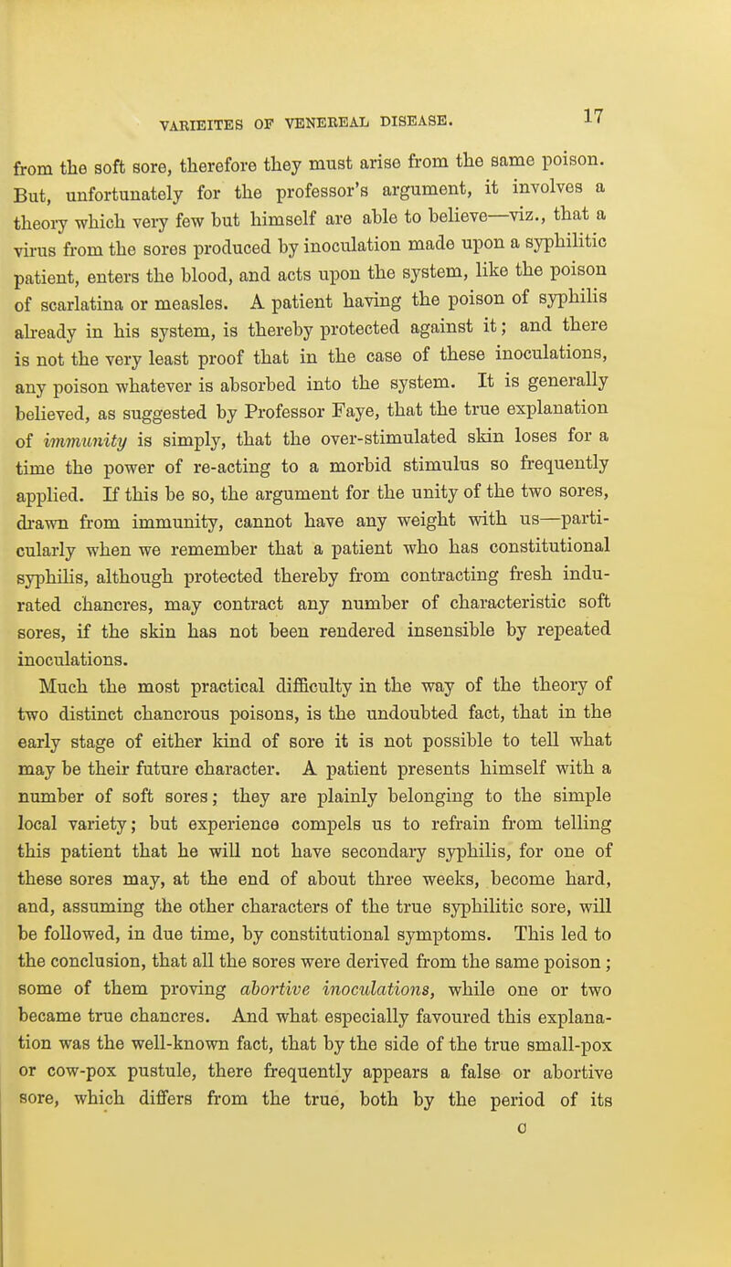 from tlie soft sore, therefore they must arise from the same poison. But, unfortunately for the professor's argument, it involves a theory which very few but himself are able to believe—viz., that a virus from the sores produced by inoculation made upon a syphilitic patient, enters the blood, and acts upon the system, like the poison of scarlatina or measles. A patient having the poison of syphihs ah-eady in his system, is thereby protected against it; and there is not the very least proof that in the case of these inoculations, any poison whatever is absorbed into the system. It is generally believed, as suggested by Professor Faye, that the true explanation of immunity is simply, that the over-stimulated skin loses for a time the power of re-acting to a morbid stimulus so frequently applied. If this be so, the argument for the unity of the two sores, di-awn from immunity, cannot have any weight with us—parti- cularly when we remember that a patient who has constitutional syphilis, although protected thereby from contracting fresh indu- rated chancres, may contract any number of characteristic soft sores, if the skin has not been rendered insensible by repeated inoculations. Much the most practical difficulty in the way of the theory of two distinct chancrous poisons, is the undoubted fact, that in the early stage of either kind of sore it is not possible to tell what may be their future character. A patient presents himself with a number of soft sores; they are plainly belonging to the simple local variety; but experience compels us to refrain from telling this patient that he will not have secondary syphilis, for one of these sores may, at the end of about three weeks, become hard, and, assuming the other characters of the true syphilitic sore, will be followed, in due time, by constitutional symptoms. This led to the conclusion, that all the sores were derived from the same poison; some of them proving abortive inoculations, while one or two became true chancres. And what especially favoured this explana- tion was the well-known fact, that by the side of the true small-pox or cow-pox pustule, there frequently appears a false or abortive sore, which differs from the true, both by the period of its 0