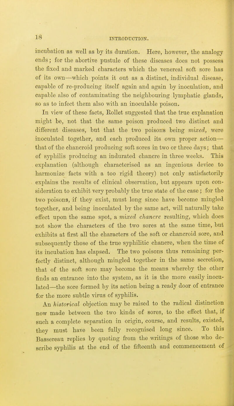 incubation as well as by its duration. Here, however, the analogy ends; for the abortive pustule of these diseases does not possess the fixed and marked characters which the venereal soft sore has of its own—which points it out as a distinct, individual disease, capable of re-producing itself again and again by inoculation, and capable also of contaminating the neighbouring lymphatic glands, so as to infect them also with an inoculable poison. In view of these facts, Eollet suggested that the true explanation might be, not that the same poison produced two distinct and different diseases, but that the two poisons being mixed, were inoculated together, and each produced its own proper action— that of the chancroid producing soft sores in two or three days; that of syphilis producing an indurated chancre in three weeks. This explanation (although characterised as an ingenious device to harmonize facts with a too rigid theory) not only satisfactorily explains the results of clinical observation, but appears upon con- sideration to exhibit very probably the true state of the case ; for the two poisons, if they exist, must long since have become mingled together, and being inoculated by the same act, will naturally take effect upon the same spot, a mixed chancre resulting, which does not show the characters of the two sores at the same time, but exhibits at first all the characters of tho soft or chancroid sore, and subsequently those of the true syphilitic chanci-e, when the time of its incubation has elapsed. The two poisons thus remaining per- fectly distinct, although mingled together in the same secretion, that of the soft sore may become the means whereby the other finds an entrance into the system, as it is the more easily inocu- lated—the sore formed by its action being a ready door of entrance for the more subtle virus of syphilis. An historical objection may be raised to the radical distinction now made between the two kinds of sores, to the effect that, if such a complete separation in origin, course, and results, existed, they must have been fully recognised long since. To this Bassereau replies by quoting from the writings of those who de- scribe syphilis at the end of the fifteenth and commencement of