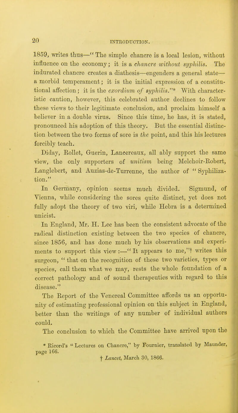 1859, wi-ites thus— The simple chancre is a local lesion, without influence on the economy; it is a chancre without syphilis. The indurated chancre creates a diathesis—engenders a general state— a morbid temperament; it is the initial expression of a constitu- tional affection; it is the exordium of syx)hilis.* With character- istic caution, however, this celebrated author declines to follow these views to their legitimate conclusion, and proclaim himself a believer in a double virus. Since this time, he has, it is stated, pronounced his adoption of this theory. But the essential distinc- tion between the two forms of sore is the point, and this his lectures forcibly teach. Diday, Kollet, Guerin, Lancereaux, all ably support the same view, the only supporters of unitism being Melchoir-Robert, Langlebert, and Auzias-de-Turrenne, the author of  Syphiliza- tion. In Germany, opinion seems much divided. Sigmund, of Vienna, while considering the sores quite distinct, yet does not fully adopt the theory of two viri, while Hebra is a determined unicist. In England, Mr, H. Lee has been the consistent advocate of the radical distinction existing between the two species of chancre, since 1856, and has done much by his observations and experi- ments to support this view :— It appears to me,t writes this surgeon,  that on the recognition of these two varieties, types or species, call them what we may, rests the whole foundation of a correct pathology and of sound therapeutics with regard to this disease. The Report of the Venereal Committee affords us an opportu- nity of estimating professional opinion on this subject in England, better than the writings of any number of individual authors could. The conclusion to which the Committee have arrived upon the * Ricord's  Lectures on Chancre, by Fournier, translated by Maunder, page 166. t Lancet, March 30, 1866.