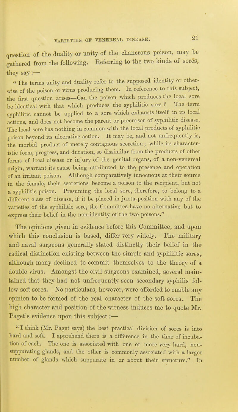 question of the duality or unity of the chancrous poison, may be gathered from the following. Referring to the two kinds of sords, they say:— The terms unity and duaHty refer to the supposed identity or other- wise of the poison or virus producing them. In reference to this subject, the first question arises—Can the poison which produces the local sore be identical with that which produces the syphilitic sore ? The term syphilitic cannot be applied to a sore which exhausts itself in its local actions, and does not become the parent or precursor of syphilitic disease. The local sore has nothing in common with the local products of syphilitio poison beyond its ulcerative action. It may be, and not unfrequently is, the morbid product of merely contagious secretion; while its character- istic form, progress, and duration, so dissimilar from the products of other forms of local disease or injury of the genital organs, of a non-venereal origin, warrant its cause being attributed to the_ presence and operation of an irritant poison. Although comparatively innocuous at their source in the female, their secretions become a poison to the recipient, but not a syphilitic poison. Presuming the local sore, therefore, to belong to a different class of disease, if it be placed in juxta-position with any of the varieties of the syphilitic sore, the Committee have no alternative but to express their belief in the non-identity of the two poisons. The opinions given in evidence before this Committee, and upon which this conclusion is based, differ very widely. The military and naval surgeons generally stated distinctly their belief in the radical distinction existing between the simple and syphilitic sores,, although many declined to commit themselves to the theory of a double virus. Amongst the civil surgeons examined, several main- tained that they had not unfrequently seen secondaiy syphilis fol- low soft sores. No particulars, however, were aflx>rded to enable any opinion to be formed of the real character of the soft sores. The high character and position of the witness induces me to quote Mr. Paget's evidence upon this subject:—  I think (Mr. Paget says) the best practical division of sores is into hard and soft. I apprehend there is a difference in the time of incuba- tion of each. The one is associated with one or more very hard, non- suppurating glands, and the other is commonly associated with a larger number of glands which suppurate in or about their striicture. In