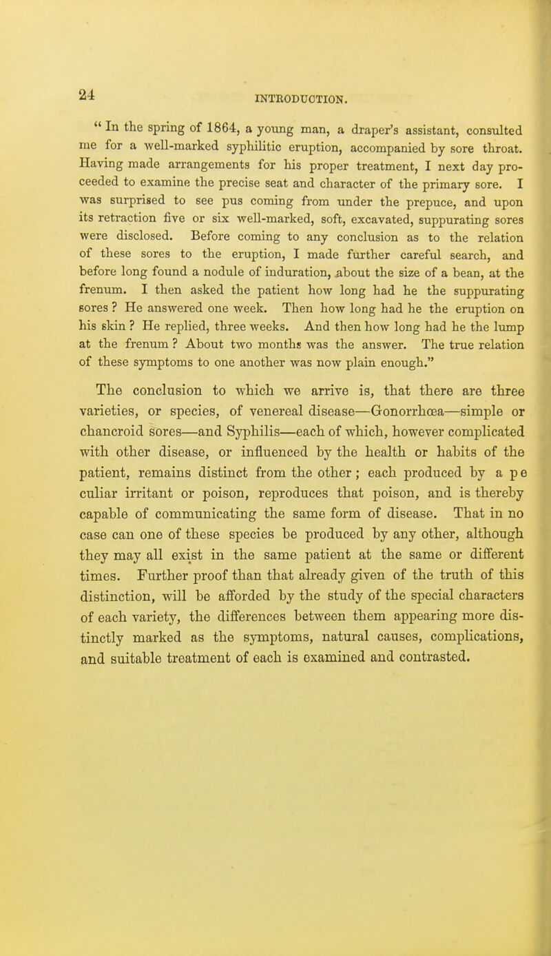  In the spring of 1864, a young man, a draper's assistant, consulted me for a well-marked syphilitic eruption, accompanied by sore throat. Having made arrangements for his proper treatment, I next day pro- ceeded to examine the precise seat and character of the primary sore. I was surprised to see pus coming from under the prepuce, and upon its retraction five or six well-marked, soft, excavated, suppurating sores were disclosed. Before coming to any conclusion as to the relation of these sores to the eruption, I made further careful search, and before long found a nodule of induration, ^bout the size of a bean, at the frenum. I then asked the patient how long had he the suppurating sores ? He answered one week. Then how long had he the eruption on his skin ? He replied, three weeks. And then how long had he the lump at the frenum ? About two months was the answer. The true relation of these symptoms to one another was now plain enough. The conclusion to which we arrive is, that there are three varieties, or species, of venereal disease—Gonorrhoea—simple or chancroid sores—and Syphilis—each of which, however complicated with other disease, or influenced by the health or habits of the patient, remains distinct from the other; each produced by a p e culiar irritant or poison, reproduces that poison, and is thereby capable of communicating the same form of disease. That in no case can one of these species be produced by any other, although they may all exist in the same patient at the same or difierent times. Further proof than that ah-eady given of the truth of this distinction, will be afi'orded by the study of the special characters of each variety, the differences between them appearing more dis- tinctly marked as the symptoms, natural causes, complications, and suitable treatment of each is examined and contrasted.