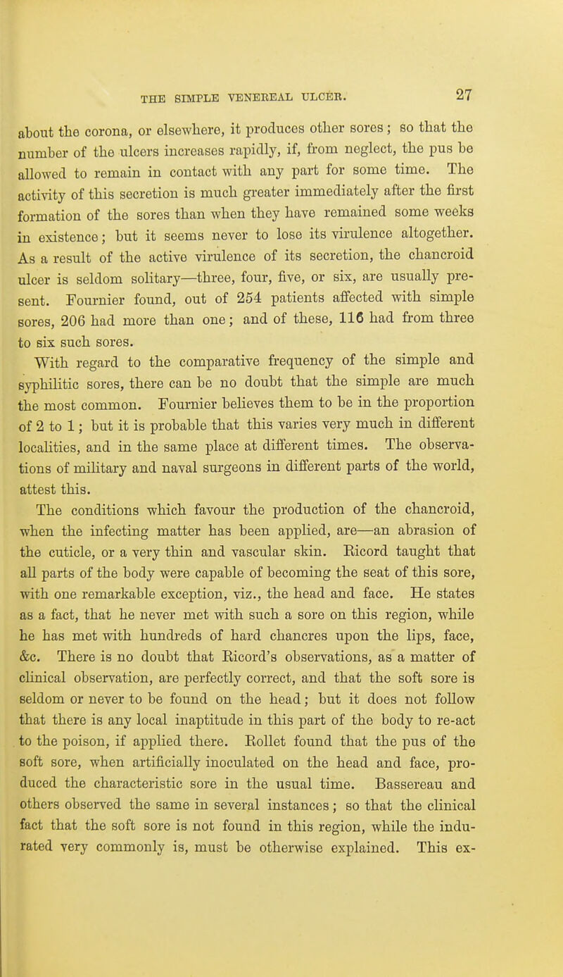 about the corona, or elsewhere, it produces other sores; so that the number of the ulcers increases rapidly, if, from neglect, the pus be allowed to remain in contact with any pai-t for some time. The activity of this secretion is much greater immediately after the first formation of the sores than when they have remained some weeks in existence; but it seems never to lose its virulence altogether. As a result of the active virulence of its secretion, the chancroid ulcer is seldom solitary—three, four, five, or six, are usually pre- sent. Fournier found, out of 254 patients affected with simple sores, 206 had more than one; and of these, 116 had from three to six such sores. With regard to the comparative frequency of the simple and syphilitic sores, there can be no doubt that the simple are much the most common. Fournier beheves them to be in the proportion of 2 to 1; but it is probable that this varies very much in different localities, and in the same place at different times. The observa- tions of mihtary and naval surgeons in different parts of the world, attest this. The conditions which favour the production of the chancroid, when the infecting matter has been applied, are—an abrasion of the cuticle, or a very thin and vascular skin. Eicord taught that all parts of the body were capable of becoming the seat of this sore, with one remarkable exception, viz., the head and face. He states as a fact, that he never met with such a sore on this region, while he has met with hundreds of hard chancres upon the lips, face, &c. There is no doubt that Eicord's observations, as a matter of clinical observation, are perfectly correct, and that the soft sore is seldom or never to be found on the head; but it does not follow that there is any local inaptitude in this part of the body to re-act to the poison, if applied there. Eollet found that the pus of the soft sore, when artificially inoculated on the head and face, pro- duced the characteristic sore in the usual time. Bassereau and others observed the same in several instances; so that the clinical fact that the soft sore is not found in this region, while the indu- rated very commonly is, must be otherwise explained. This ex-